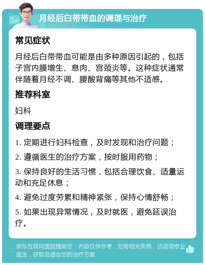 月经后白带带血的调理与治疗 常见症状 月经后白带带血可能是由多种原因引起的，包括子宫内膜增生、息肉、宫颈炎等。这种症状通常伴随着月经不调、腰酸背痛等其他不适感。 推荐科室 妇科 调理要点 1. 定期进行妇科检查，及时发现和治疗问题； 2. 遵循医生的治疗方案，按时服用药物； 3. 保持良好的生活习惯，包括合理饮食、适量运动和充足休息； 4. 避免过度劳累和精神紧张，保持心情舒畅； 5. 如果出现异常情况，及时就医，避免延误治疗。