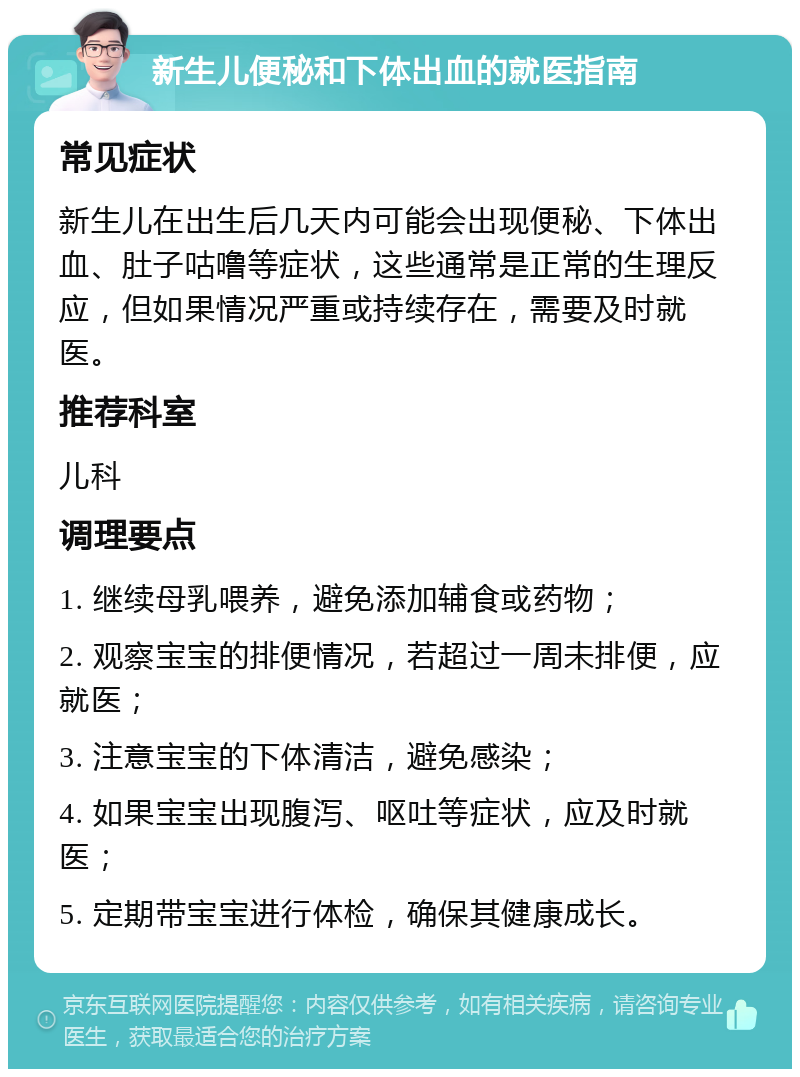 新生儿便秘和下体出血的就医指南 常见症状 新生儿在出生后几天内可能会出现便秘、下体出血、肚子咕噜等症状，这些通常是正常的生理反应，但如果情况严重或持续存在，需要及时就医。 推荐科室 儿科 调理要点 1. 继续母乳喂养，避免添加辅食或药物； 2. 观察宝宝的排便情况，若超过一周未排便，应就医； 3. 注意宝宝的下体清洁，避免感染； 4. 如果宝宝出现腹泻、呕吐等症状，应及时就医； 5. 定期带宝宝进行体检，确保其健康成长。