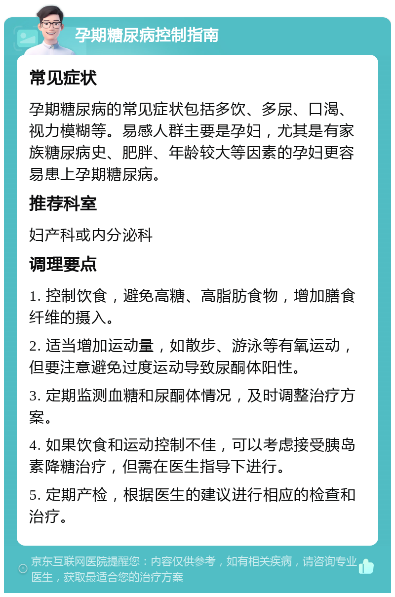 孕期糖尿病控制指南 常见症状 孕期糖尿病的常见症状包括多饮、多尿、口渴、视力模糊等。易感人群主要是孕妇，尤其是有家族糖尿病史、肥胖、年龄较大等因素的孕妇更容易患上孕期糖尿病。 推荐科室 妇产科或内分泌科 调理要点 1. 控制饮食，避免高糖、高脂肪食物，增加膳食纤维的摄入。 2. 适当增加运动量，如散步、游泳等有氧运动，但要注意避免过度运动导致尿酮体阳性。 3. 定期监测血糖和尿酮体情况，及时调整治疗方案。 4. 如果饮食和运动控制不佳，可以考虑接受胰岛素降糖治疗，但需在医生指导下进行。 5. 定期产检，根据医生的建议进行相应的检查和治疗。