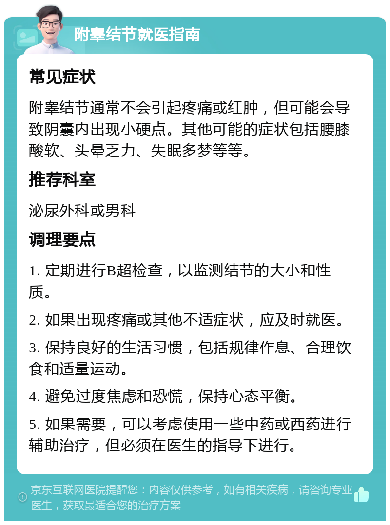 附睾结节就医指南 常见症状 附睾结节通常不会引起疼痛或红肿，但可能会导致阴囊内出现小硬点。其他可能的症状包括腰膝酸软、头晕乏力、失眠多梦等等。 推荐科室 泌尿外科或男科 调理要点 1. 定期进行B超检查，以监测结节的大小和性质。 2. 如果出现疼痛或其他不适症状，应及时就医。 3. 保持良好的生活习惯，包括规律作息、合理饮食和适量运动。 4. 避免过度焦虑和恐慌，保持心态平衡。 5. 如果需要，可以考虑使用一些中药或西药进行辅助治疗，但必须在医生的指导下进行。