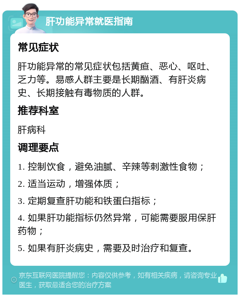 肝功能异常就医指南 常见症状 肝功能异常的常见症状包括黄疸、恶心、呕吐、乏力等。易感人群主要是长期酗酒、有肝炎病史、长期接触有毒物质的人群。 推荐科室 肝病科 调理要点 1. 控制饮食，避免油腻、辛辣等刺激性食物； 2. 适当运动，增强体质； 3. 定期复查肝功能和铁蛋白指标； 4. 如果肝功能指标仍然异常，可能需要服用保肝药物； 5. 如果有肝炎病史，需要及时治疗和复查。