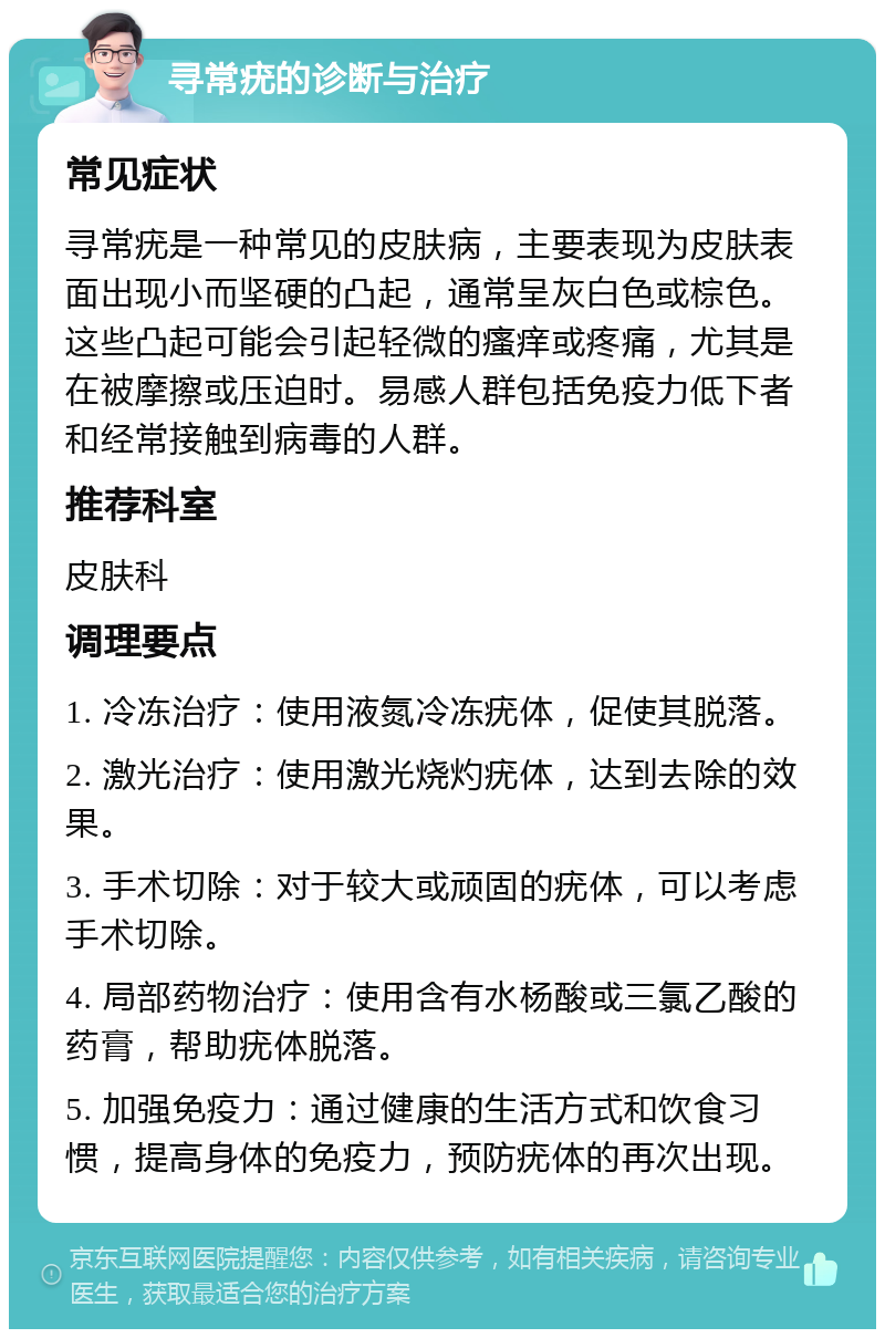 寻常疣的诊断与治疗 常见症状 寻常疣是一种常见的皮肤病，主要表现为皮肤表面出现小而坚硬的凸起，通常呈灰白色或棕色。这些凸起可能会引起轻微的瘙痒或疼痛，尤其是在被摩擦或压迫时。易感人群包括免疫力低下者和经常接触到病毒的人群。 推荐科室 皮肤科 调理要点 1. 冷冻治疗：使用液氮冷冻疣体，促使其脱落。 2. 激光治疗：使用激光烧灼疣体，达到去除的效果。 3. 手术切除：对于较大或顽固的疣体，可以考虑手术切除。 4. 局部药物治疗：使用含有水杨酸或三氯乙酸的药膏，帮助疣体脱落。 5. 加强免疫力：通过健康的生活方式和饮食习惯，提高身体的免疫力，预防疣体的再次出现。