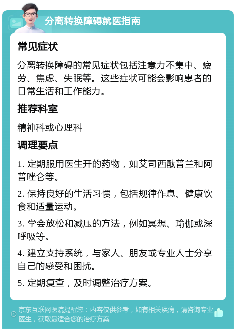 分离转换障碍就医指南 常见症状 分离转换障碍的常见症状包括注意力不集中、疲劳、焦虑、失眠等。这些症状可能会影响患者的日常生活和工作能力。 推荐科室 精神科或心理科 调理要点 1. 定期服用医生开的药物，如艾司西酞普兰和阿普唑仑等。 2. 保持良好的生活习惯，包括规律作息、健康饮食和适量运动。 3. 学会放松和减压的方法，例如冥想、瑜伽或深呼吸等。 4. 建立支持系统，与家人、朋友或专业人士分享自己的感受和困扰。 5. 定期复查，及时调整治疗方案。