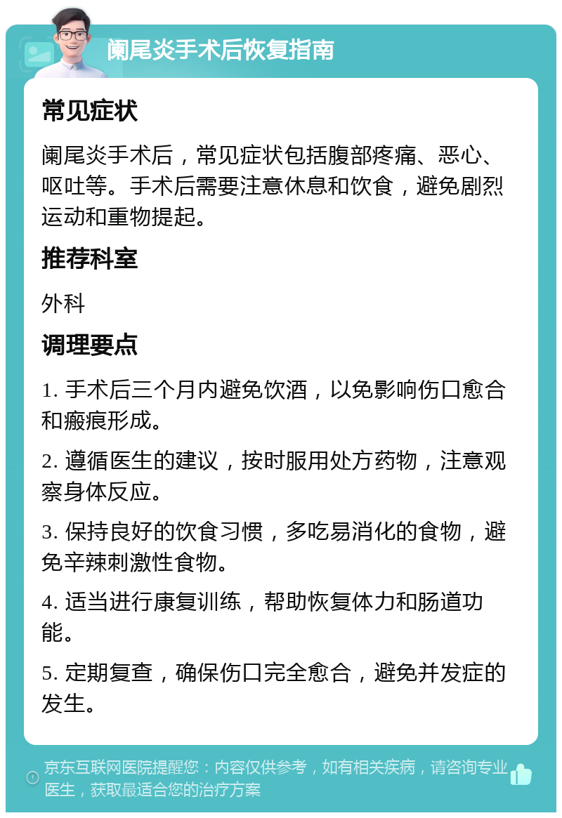 阑尾炎手术后恢复指南 常见症状 阑尾炎手术后，常见症状包括腹部疼痛、恶心、呕吐等。手术后需要注意休息和饮食，避免剧烈运动和重物提起。 推荐科室 外科 调理要点 1. 手术后三个月内避免饮酒，以免影响伤口愈合和瘢痕形成。 2. 遵循医生的建议，按时服用处方药物，注意观察身体反应。 3. 保持良好的饮食习惯，多吃易消化的食物，避免辛辣刺激性食物。 4. 适当进行康复训练，帮助恢复体力和肠道功能。 5. 定期复查，确保伤口完全愈合，避免并发症的发生。