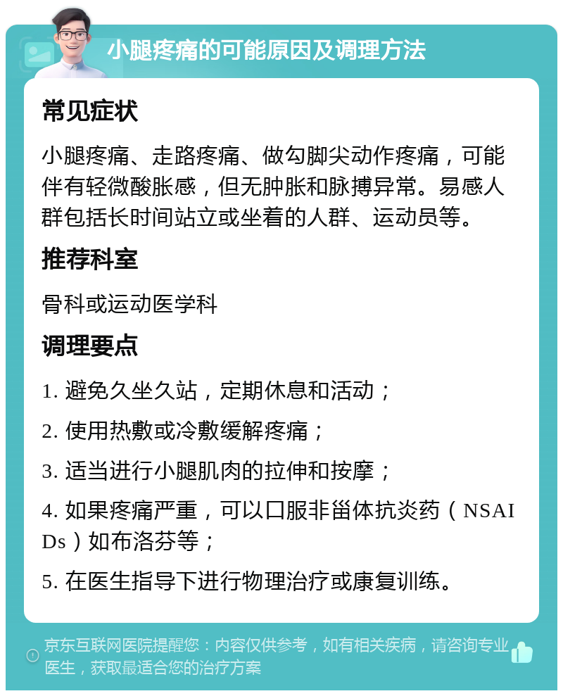 小腿疼痛的可能原因及调理方法 常见症状 小腿疼痛、走路疼痛、做勾脚尖动作疼痛，可能伴有轻微酸胀感，但无肿胀和脉搏异常。易感人群包括长时间站立或坐着的人群、运动员等。 推荐科室 骨科或运动医学科 调理要点 1. 避免久坐久站，定期休息和活动； 2. 使用热敷或冷敷缓解疼痛； 3. 适当进行小腿肌肉的拉伸和按摩； 4. 如果疼痛严重，可以口服非甾体抗炎药（NSAIDs）如布洛芬等； 5. 在医生指导下进行物理治疗或康复训练。