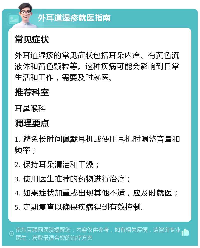 外耳道湿疹就医指南 常见症状 外耳道湿疹的常见症状包括耳朵内痒、有黄色流液体和黄色颗粒等。这种疾病可能会影响到日常生活和工作，需要及时就医。 推荐科室 耳鼻喉科 调理要点 1. 避免长时间佩戴耳机或使用耳机时调整音量和频率； 2. 保持耳朵清洁和干燥； 3. 使用医生推荐的药物进行治疗； 4. 如果症状加重或出现其他不适，应及时就医； 5. 定期复查以确保疾病得到有效控制。