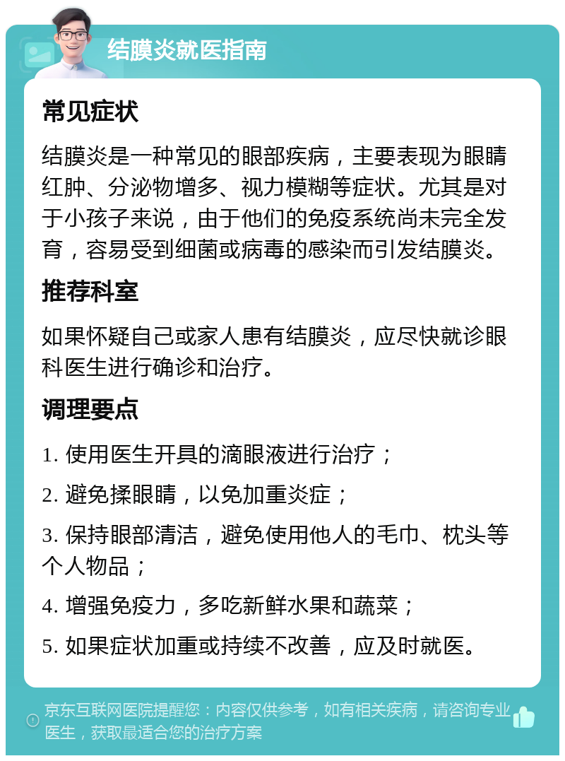 结膜炎就医指南 常见症状 结膜炎是一种常见的眼部疾病，主要表现为眼睛红肿、分泌物增多、视力模糊等症状。尤其是对于小孩子来说，由于他们的免疫系统尚未完全发育，容易受到细菌或病毒的感染而引发结膜炎。 推荐科室 如果怀疑自己或家人患有结膜炎，应尽快就诊眼科医生进行确诊和治疗。 调理要点 1. 使用医生开具的滴眼液进行治疗； 2. 避免揉眼睛，以免加重炎症； 3. 保持眼部清洁，避免使用他人的毛巾、枕头等个人物品； 4. 增强免疫力，多吃新鲜水果和蔬菜； 5. 如果症状加重或持续不改善，应及时就医。