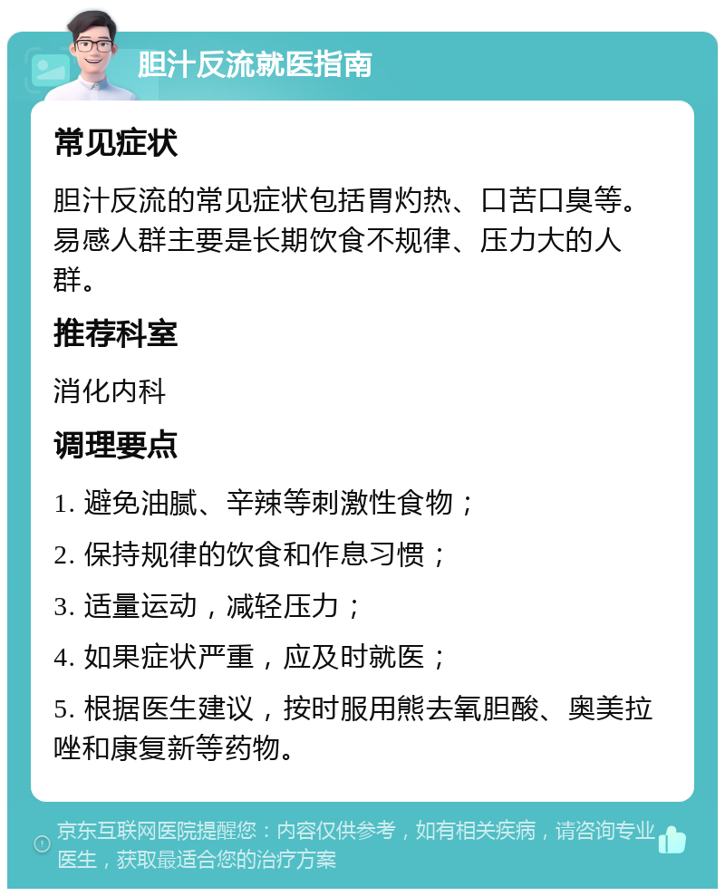 胆汁反流就医指南 常见症状 胆汁反流的常见症状包括胃灼热、口苦口臭等。易感人群主要是长期饮食不规律、压力大的人群。 推荐科室 消化内科 调理要点 1. 避免油腻、辛辣等刺激性食物； 2. 保持规律的饮食和作息习惯； 3. 适量运动，减轻压力； 4. 如果症状严重，应及时就医； 5. 根据医生建议，按时服用熊去氧胆酸、奥美拉唑和康复新等药物。