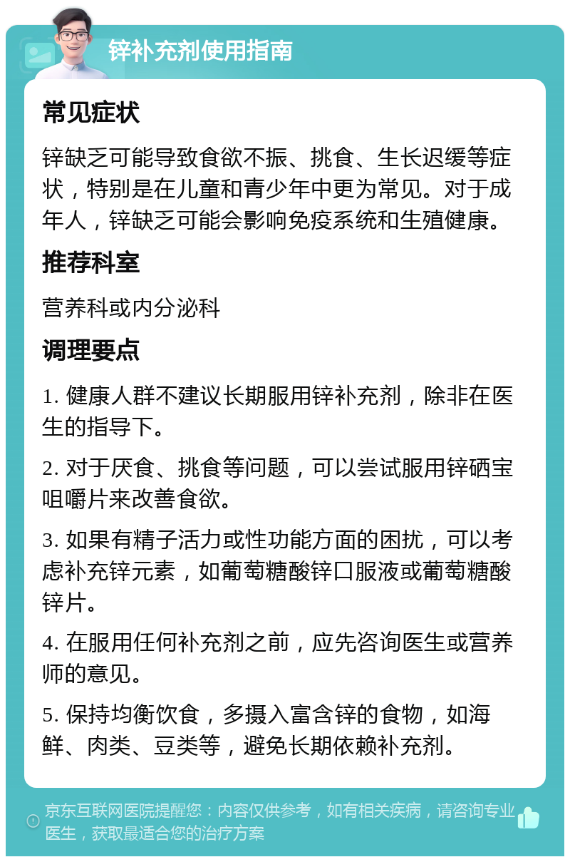 锌补充剂使用指南 常见症状 锌缺乏可能导致食欲不振、挑食、生长迟缓等症状，特别是在儿童和青少年中更为常见。对于成年人，锌缺乏可能会影响免疫系统和生殖健康。 推荐科室 营养科或内分泌科 调理要点 1. 健康人群不建议长期服用锌补充剂，除非在医生的指导下。 2. 对于厌食、挑食等问题，可以尝试服用锌硒宝咀嚼片来改善食欲。 3. 如果有精子活力或性功能方面的困扰，可以考虑补充锌元素，如葡萄糖酸锌口服液或葡萄糖酸锌片。 4. 在服用任何补充剂之前，应先咨询医生或营养师的意见。 5. 保持均衡饮食，多摄入富含锌的食物，如海鲜、肉类、豆类等，避免长期依赖补充剂。