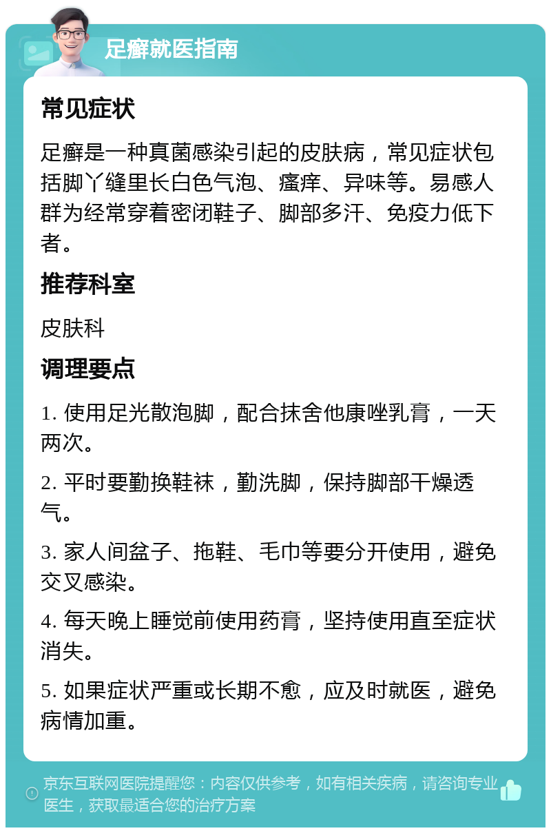 足癣就医指南 常见症状 足癣是一种真菌感染引起的皮肤病，常见症状包括脚丫缝里长白色气泡、瘙痒、异味等。易感人群为经常穿着密闭鞋子、脚部多汗、免疫力低下者。 推荐科室 皮肤科 调理要点 1. 使用足光散泡脚，配合抹舍他康唑乳膏，一天两次。 2. 平时要勤换鞋袜，勤洗脚，保持脚部干燥透气。 3. 家人间盆子、拖鞋、毛巾等要分开使用，避免交叉感染。 4. 每天晚上睡觉前使用药膏，坚持使用直至症状消失。 5. 如果症状严重或长期不愈，应及时就医，避免病情加重。