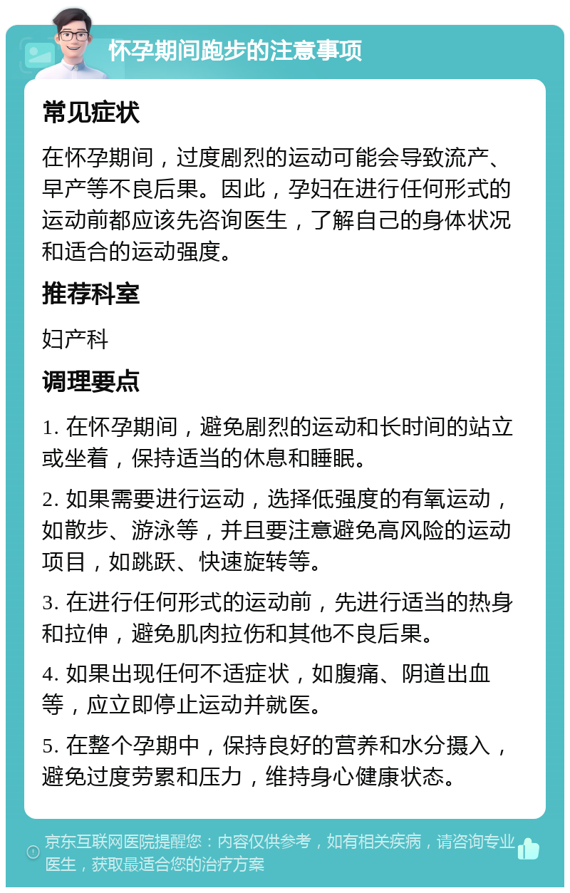 怀孕期间跑步的注意事项 常见症状 在怀孕期间，过度剧烈的运动可能会导致流产、早产等不良后果。因此，孕妇在进行任何形式的运动前都应该先咨询医生，了解自己的身体状况和适合的运动强度。 推荐科室 妇产科 调理要点 1. 在怀孕期间，避免剧烈的运动和长时间的站立或坐着，保持适当的休息和睡眠。 2. 如果需要进行运动，选择低强度的有氧运动，如散步、游泳等，并且要注意避免高风险的运动项目，如跳跃、快速旋转等。 3. 在进行任何形式的运动前，先进行适当的热身和拉伸，避免肌肉拉伤和其他不良后果。 4. 如果出现任何不适症状，如腹痛、阴道出血等，应立即停止运动并就医。 5. 在整个孕期中，保持良好的营养和水分摄入，避免过度劳累和压力，维持身心健康状态。