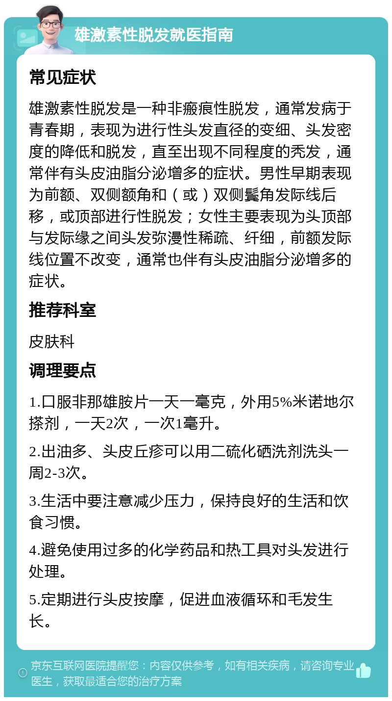 雄激素性脱发就医指南 常见症状 雄激素性脱发是一种非瘢痕性脱发，通常发病于青春期，表现为进行性头发直径的变细、头发密度的降低和脱发，直至出现不同程度的秃发，通常伴有头皮油脂分泌增多的症状。男性早期表现为前额、双侧额角和（或）双侧鬓角发际线后移，或顶部进行性脱发；女性主要表现为头顶部与发际缘之间头发弥漫性稀疏、纤细，前额发际线位置不改变，通常也伴有头皮油脂分泌增多的症状。 推荐科室 皮肤科 调理要点 1.口服非那雄胺片一天一毫克，外用5%米诺地尔搽剂，一天2次，一次1毫升。 2.出油多、头皮丘疹可以用二硫化硒洗剂洗头一周2-3次。 3.生活中要注意减少压力，保持良好的生活和饮食习惯。 4.避免使用过多的化学药品和热工具对头发进行处理。 5.定期进行头皮按摩，促进血液循环和毛发生长。