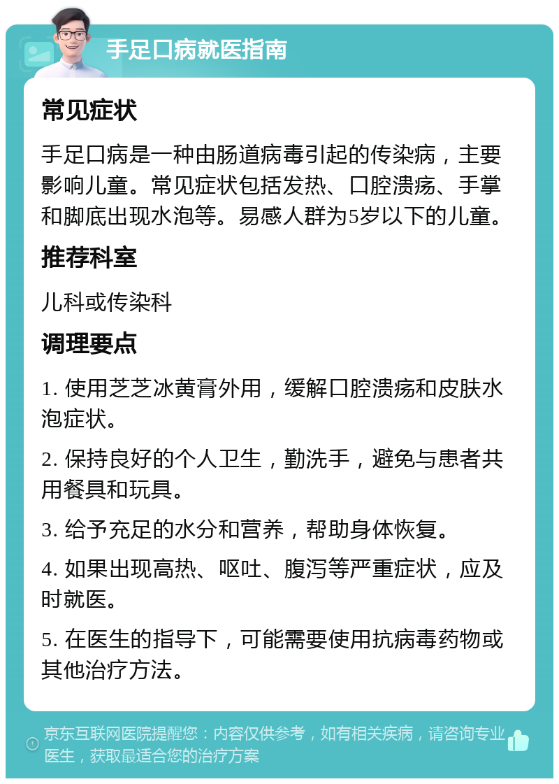 手足口病就医指南 常见症状 手足口病是一种由肠道病毒引起的传染病，主要影响儿童。常见症状包括发热、口腔溃疡、手掌和脚底出现水泡等。易感人群为5岁以下的儿童。 推荐科室 儿科或传染科 调理要点 1. 使用芝芝冰黄膏外用，缓解口腔溃疡和皮肤水泡症状。 2. 保持良好的个人卫生，勤洗手，避免与患者共用餐具和玩具。 3. 给予充足的水分和营养，帮助身体恢复。 4. 如果出现高热、呕吐、腹泻等严重症状，应及时就医。 5. 在医生的指导下，可能需要使用抗病毒药物或其他治疗方法。