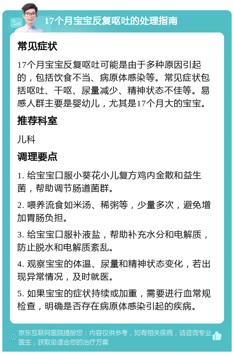 17个月宝宝反复呕吐的处理指南 常见症状 17个月宝宝反复呕吐可能是由于多种原因引起的，包括饮食不当、病原体感染等。常见症状包括呕吐、干呕、尿量减少、精神状态不佳等。易感人群主要是婴幼儿，尤其是17个月大的宝宝。 推荐科室 儿科 调理要点 1. 给宝宝口服小葵花小儿复方鸡内金散和益生菌，帮助调节肠道菌群。 2. 喂养流食如米汤、稀粥等，少量多次，避免增加胃肠负担。 3. 给宝宝口服补液盐，帮助补充水分和电解质，防止脱水和电解质紊乱。 4. 观察宝宝的体温、尿量和精神状态变化，若出现异常情况，及时就医。 5. 如果宝宝的症状持续或加重，需要进行血常规检查，明确是否存在病原体感染引起的疾病。