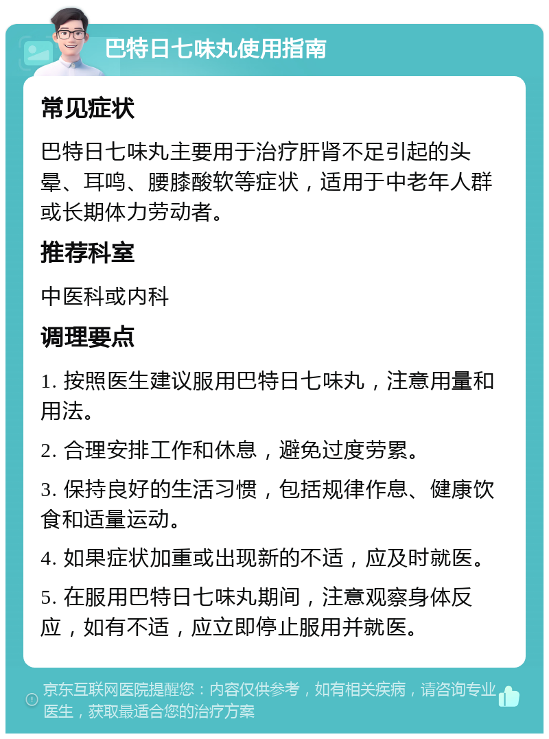 巴特日七味丸使用指南 常见症状 巴特日七味丸主要用于治疗肝肾不足引起的头晕、耳鸣、腰膝酸软等症状，适用于中老年人群或长期体力劳动者。 推荐科室 中医科或内科 调理要点 1. 按照医生建议服用巴特日七味丸，注意用量和用法。 2. 合理安排工作和休息，避免过度劳累。 3. 保持良好的生活习惯，包括规律作息、健康饮食和适量运动。 4. 如果症状加重或出现新的不适，应及时就医。 5. 在服用巴特日七味丸期间，注意观察身体反应，如有不适，应立即停止服用并就医。