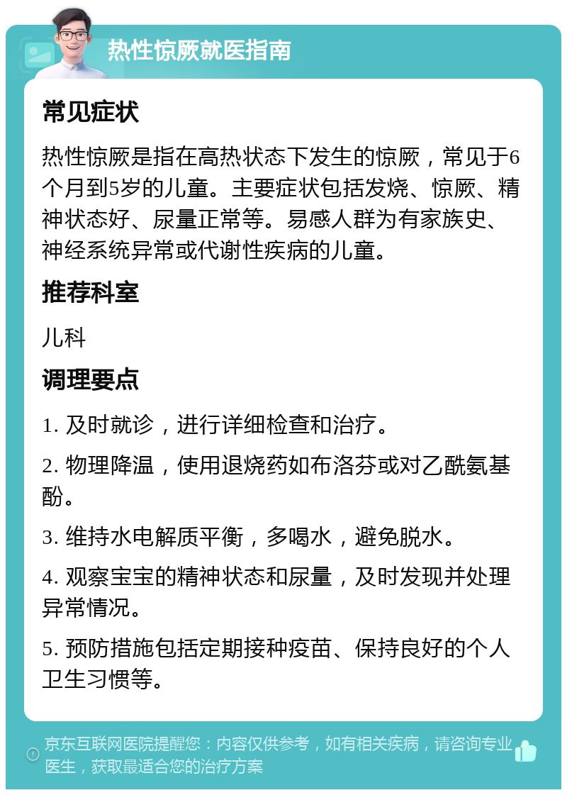 热性惊厥就医指南 常见症状 热性惊厥是指在高热状态下发生的惊厥，常见于6个月到5岁的儿童。主要症状包括发烧、惊厥、精神状态好、尿量正常等。易感人群为有家族史、神经系统异常或代谢性疾病的儿童。 推荐科室 儿科 调理要点 1. 及时就诊，进行详细检查和治疗。 2. 物理降温，使用退烧药如布洛芬或对乙酰氨基酚。 3. 维持水电解质平衡，多喝水，避免脱水。 4. 观察宝宝的精神状态和尿量，及时发现并处理异常情况。 5. 预防措施包括定期接种疫苗、保持良好的个人卫生习惯等。