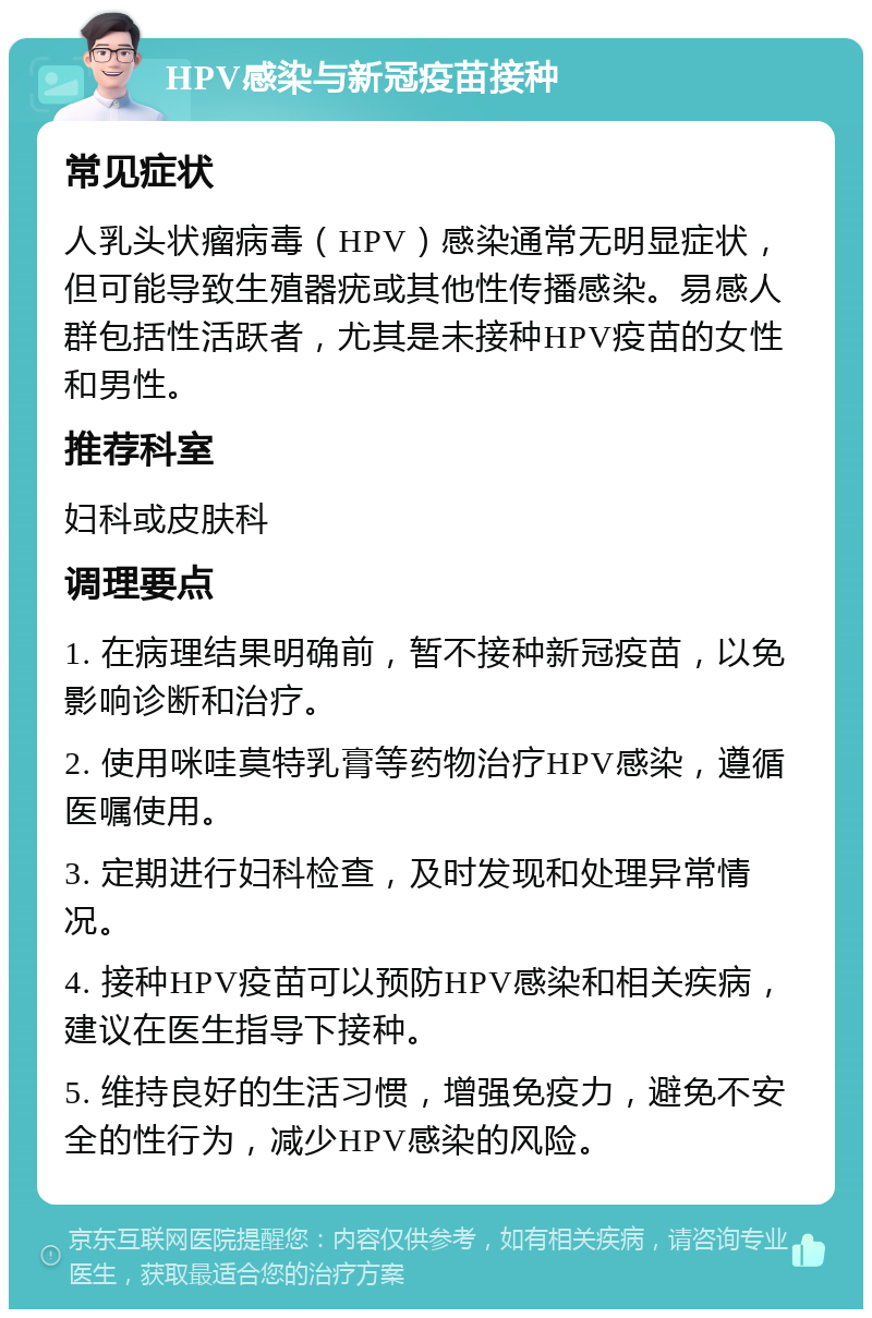 HPV感染与新冠疫苗接种 常见症状 人乳头状瘤病毒（HPV）感染通常无明显症状，但可能导致生殖器疣或其他性传播感染。易感人群包括性活跃者，尤其是未接种HPV疫苗的女性和男性。 推荐科室 妇科或皮肤科 调理要点 1. 在病理结果明确前，暂不接种新冠疫苗，以免影响诊断和治疗。 2. 使用咪哇莫特乳膏等药物治疗HPV感染，遵循医嘱使用。 3. 定期进行妇科检查，及时发现和处理异常情况。 4. 接种HPV疫苗可以预防HPV感染和相关疾病，建议在医生指导下接种。 5. 维持良好的生活习惯，增强免疫力，避免不安全的性行为，减少HPV感染的风险。