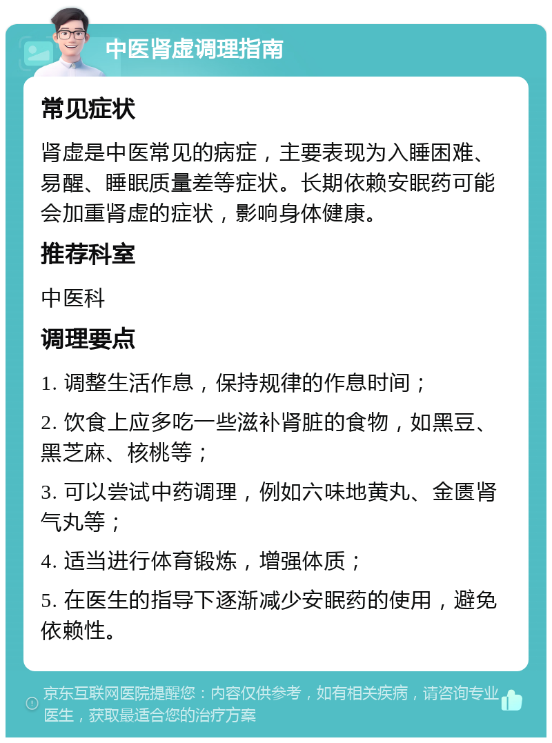 中医肾虚调理指南 常见症状 肾虚是中医常见的病症，主要表现为入睡困难、易醒、睡眠质量差等症状。长期依赖安眠药可能会加重肾虚的症状，影响身体健康。 推荐科室 中医科 调理要点 1. 调整生活作息，保持规律的作息时间； 2. 饮食上应多吃一些滋补肾脏的食物，如黑豆、黑芝麻、核桃等； 3. 可以尝试中药调理，例如六味地黄丸、金匮肾气丸等； 4. 适当进行体育锻炼，增强体质； 5. 在医生的指导下逐渐减少安眠药的使用，避免依赖性。