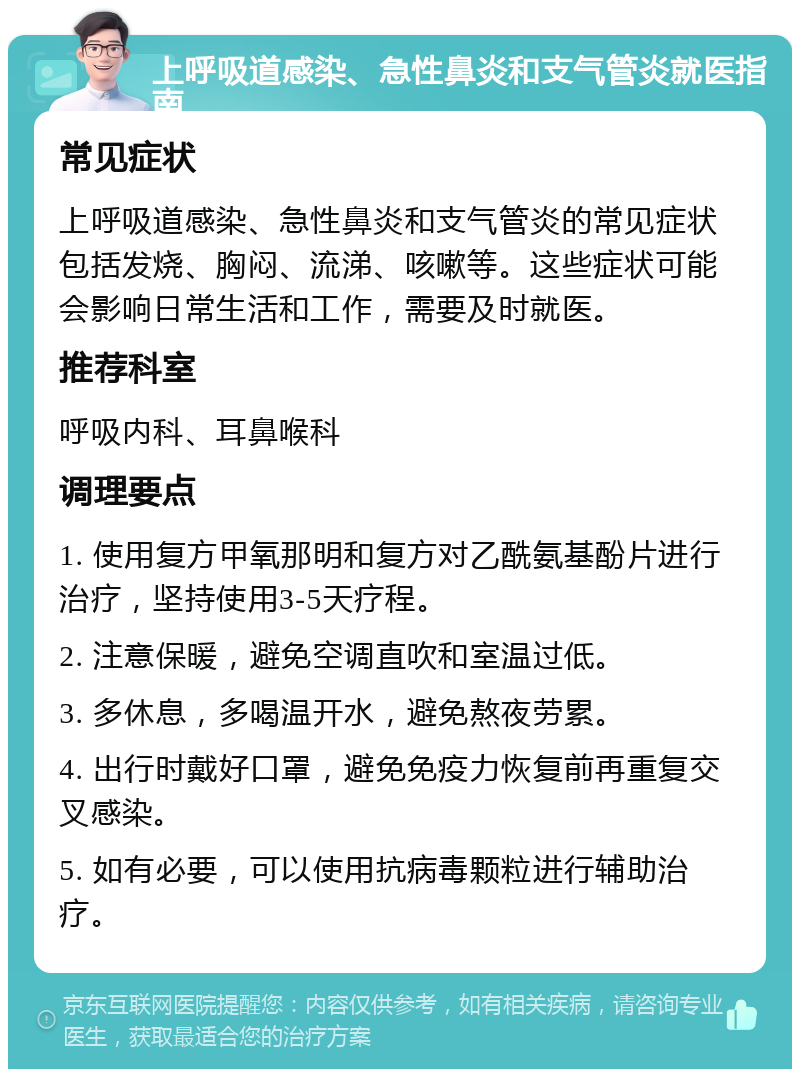 上呼吸道感染、急性鼻炎和支气管炎就医指南 常见症状 上呼吸道感染、急性鼻炎和支气管炎的常见症状包括发烧、胸闷、流涕、咳嗽等。这些症状可能会影响日常生活和工作，需要及时就医。 推荐科室 呼吸内科、耳鼻喉科 调理要点 1. 使用复方甲氧那明和复方对乙酰氨基酚片进行治疗，坚持使用3-5天疗程。 2. 注意保暖，避免空调直吹和室温过低。 3. 多休息，多喝温开水，避免熬夜劳累。 4. 出行时戴好口罩，避免免疫力恢复前再重复交叉感染。 5. 如有必要，可以使用抗病毒颗粒进行辅助治疗。