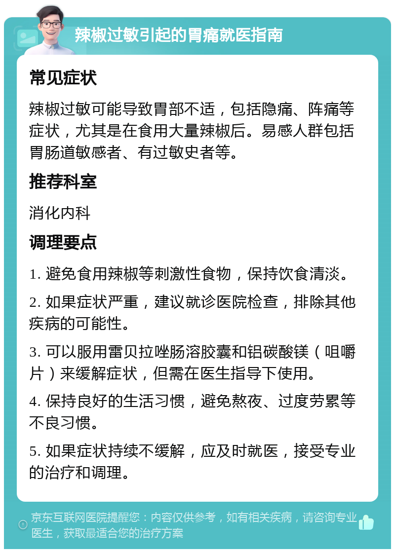 辣椒过敏引起的胃痛就医指南 常见症状 辣椒过敏可能导致胃部不适，包括隐痛、阵痛等症状，尤其是在食用大量辣椒后。易感人群包括胃肠道敏感者、有过敏史者等。 推荐科室 消化内科 调理要点 1. 避免食用辣椒等刺激性食物，保持饮食清淡。 2. 如果症状严重，建议就诊医院检查，排除其他疾病的可能性。 3. 可以服用雷贝拉唑肠溶胶囊和铝碳酸镁（咀嚼片）来缓解症状，但需在医生指导下使用。 4. 保持良好的生活习惯，避免熬夜、过度劳累等不良习惯。 5. 如果症状持续不缓解，应及时就医，接受专业的治疗和调理。