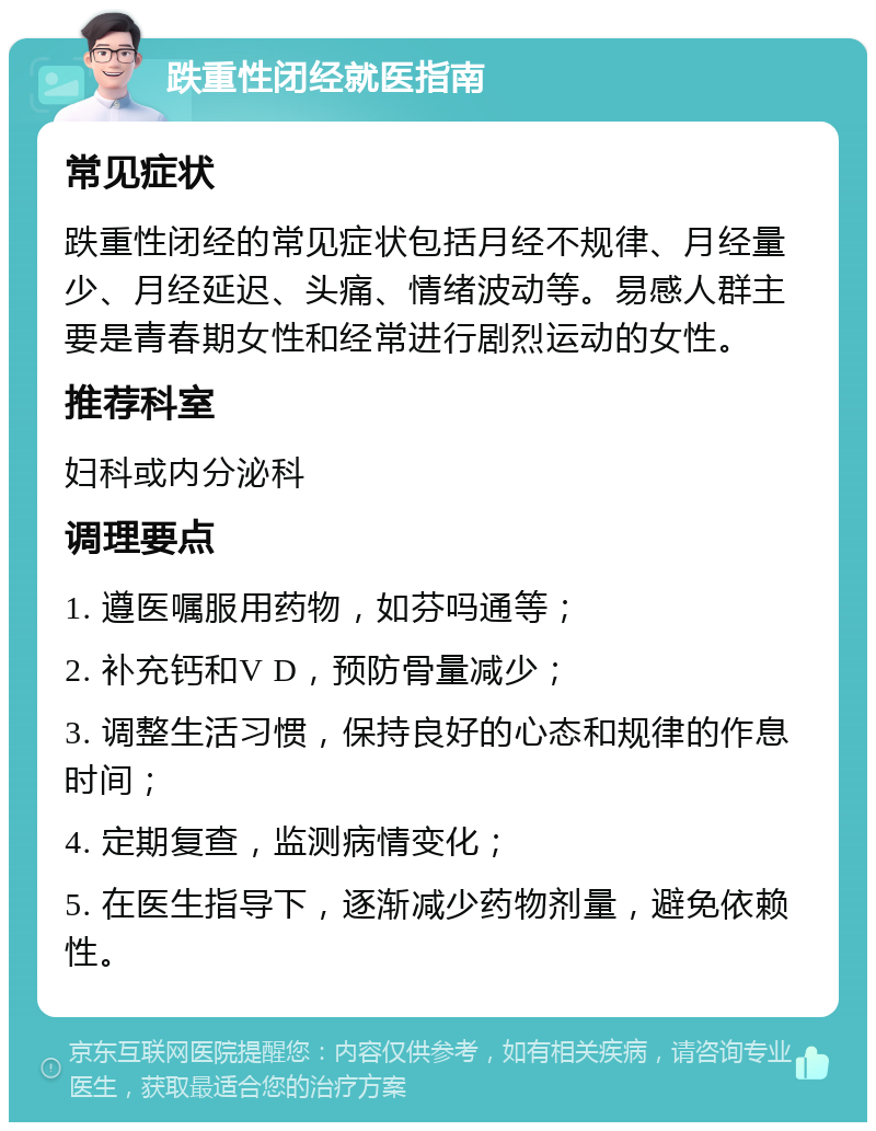 跌重性闭经就医指南 常见症状 跌重性闭经的常见症状包括月经不规律、月经量少、月经延迟、头痛、情绪波动等。易感人群主要是青春期女性和经常进行剧烈运动的女性。 推荐科室 妇科或内分泌科 调理要点 1. 遵医嘱服用药物，如芬吗通等； 2. 补充钙和V D，预防骨量减少； 3. 调整生活习惯，保持良好的心态和规律的作息时间； 4. 定期复查，监测病情变化； 5. 在医生指导下，逐渐减少药物剂量，避免依赖性。