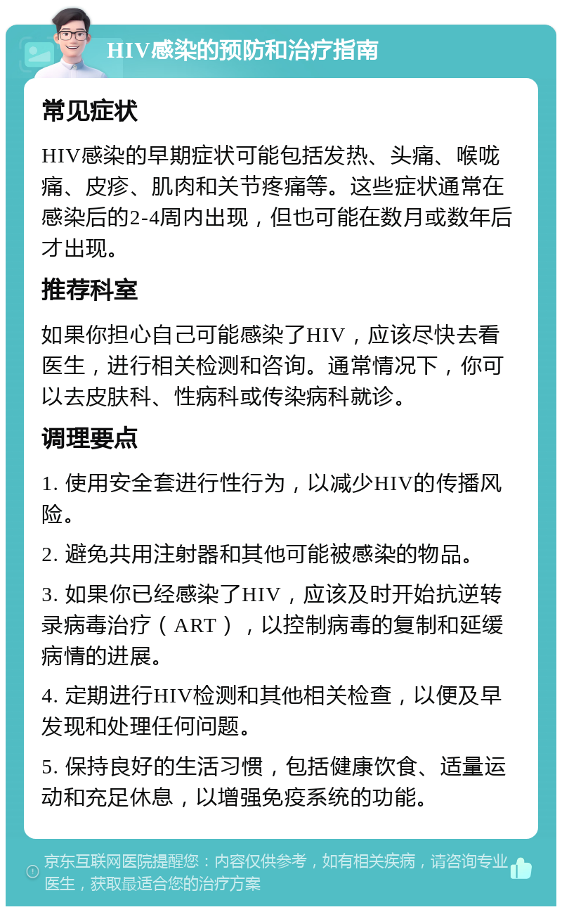 HIV感染的预防和治疗指南 常见症状 HIV感染的早期症状可能包括发热、头痛、喉咙痛、皮疹、肌肉和关节疼痛等。这些症状通常在感染后的2-4周内出现，但也可能在数月或数年后才出现。 推荐科室 如果你担心自己可能感染了HIV，应该尽快去看医生，进行相关检测和咨询。通常情况下，你可以去皮肤科、性病科或传染病科就诊。 调理要点 1. 使用安全套进行性行为，以减少HIV的传播风险。 2. 避免共用注射器和其他可能被感染的物品。 3. 如果你已经感染了HIV，应该及时开始抗逆转录病毒治疗（ART），以控制病毒的复制和延缓病情的进展。 4. 定期进行HIV检测和其他相关检查，以便及早发现和处理任何问题。 5. 保持良好的生活习惯，包括健康饮食、适量运动和充足休息，以增强免疫系统的功能。