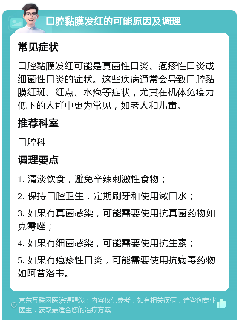 口腔黏膜发红的可能原因及调理 常见症状 口腔黏膜发红可能是真菌性口炎、疱疹性口炎或细菌性口炎的症状。这些疾病通常会导致口腔黏膜红斑、红点、水疱等症状，尤其在机体免疫力低下的人群中更为常见，如老人和儿童。 推荐科室 口腔科 调理要点 1. 清淡饮食，避免辛辣刺激性食物； 2. 保持口腔卫生，定期刷牙和使用漱口水； 3. 如果有真菌感染，可能需要使用抗真菌药物如克霉唑； 4. 如果有细菌感染，可能需要使用抗生素； 5. 如果有疱疹性口炎，可能需要使用抗病毒药物如阿昔洛韦。