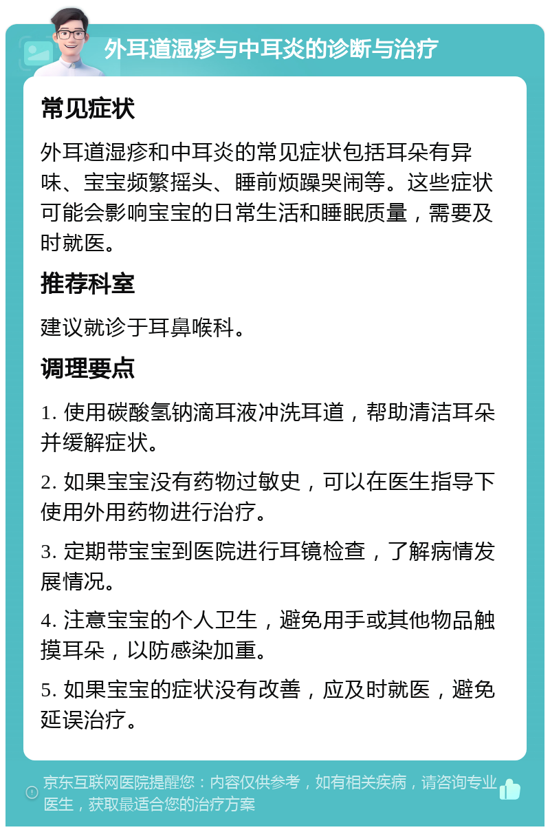 外耳道湿疹与中耳炎的诊断与治疗 常见症状 外耳道湿疹和中耳炎的常见症状包括耳朵有异味、宝宝频繁摇头、睡前烦躁哭闹等。这些症状可能会影响宝宝的日常生活和睡眠质量，需要及时就医。 推荐科室 建议就诊于耳鼻喉科。 调理要点 1. 使用碳酸氢钠滴耳液冲洗耳道，帮助清洁耳朵并缓解症状。 2. 如果宝宝没有药物过敏史，可以在医生指导下使用外用药物进行治疗。 3. 定期带宝宝到医院进行耳镜检查，了解病情发展情况。 4. 注意宝宝的个人卫生，避免用手或其他物品触摸耳朵，以防感染加重。 5. 如果宝宝的症状没有改善，应及时就医，避免延误治疗。