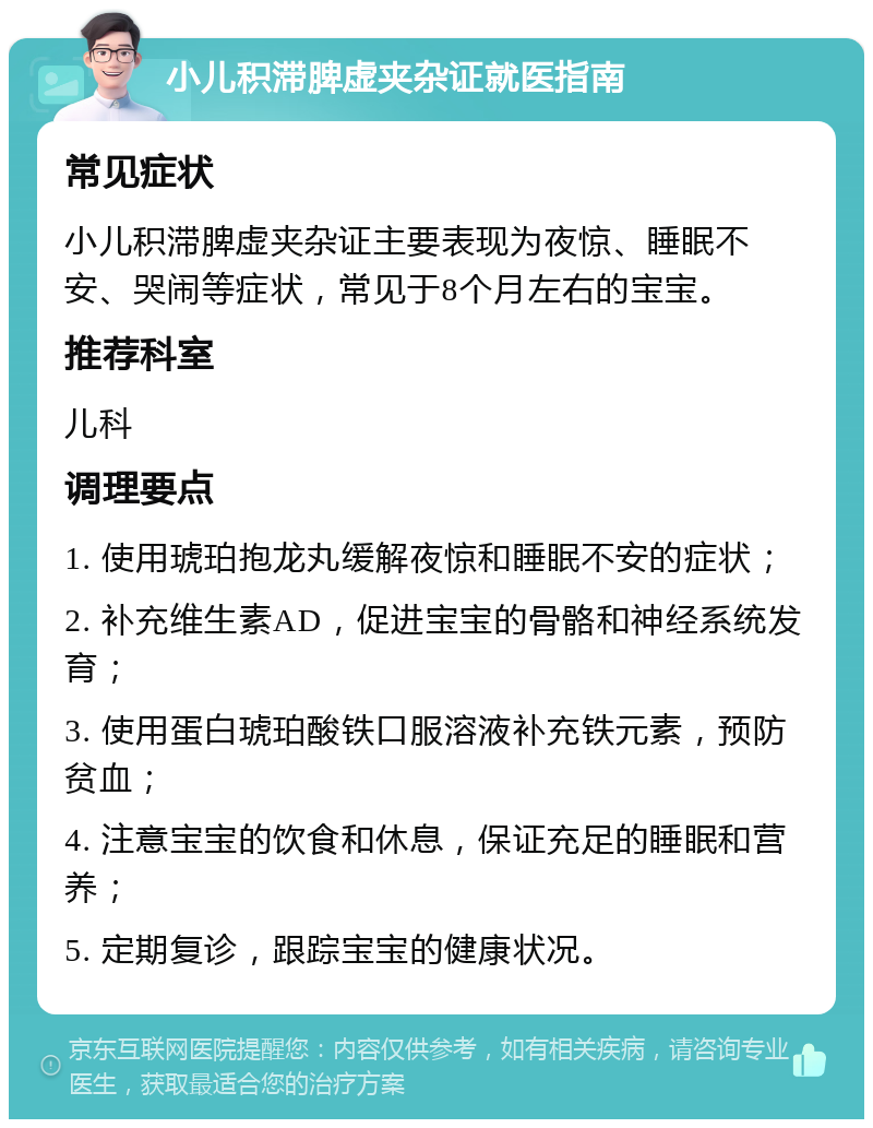 小儿积滞脾虚夹杂证就医指南 常见症状 小儿积滞脾虚夹杂证主要表现为夜惊、睡眠不安、哭闹等症状，常见于8个月左右的宝宝。 推荐科室 儿科 调理要点 1. 使用琥珀抱龙丸缓解夜惊和睡眠不安的症状； 2. 补充维生素AD，促进宝宝的骨骼和神经系统发育； 3. 使用蛋白琥珀酸铁口服溶液补充铁元素，预防贫血； 4. 注意宝宝的饮食和休息，保证充足的睡眠和营养； 5. 定期复诊，跟踪宝宝的健康状况。