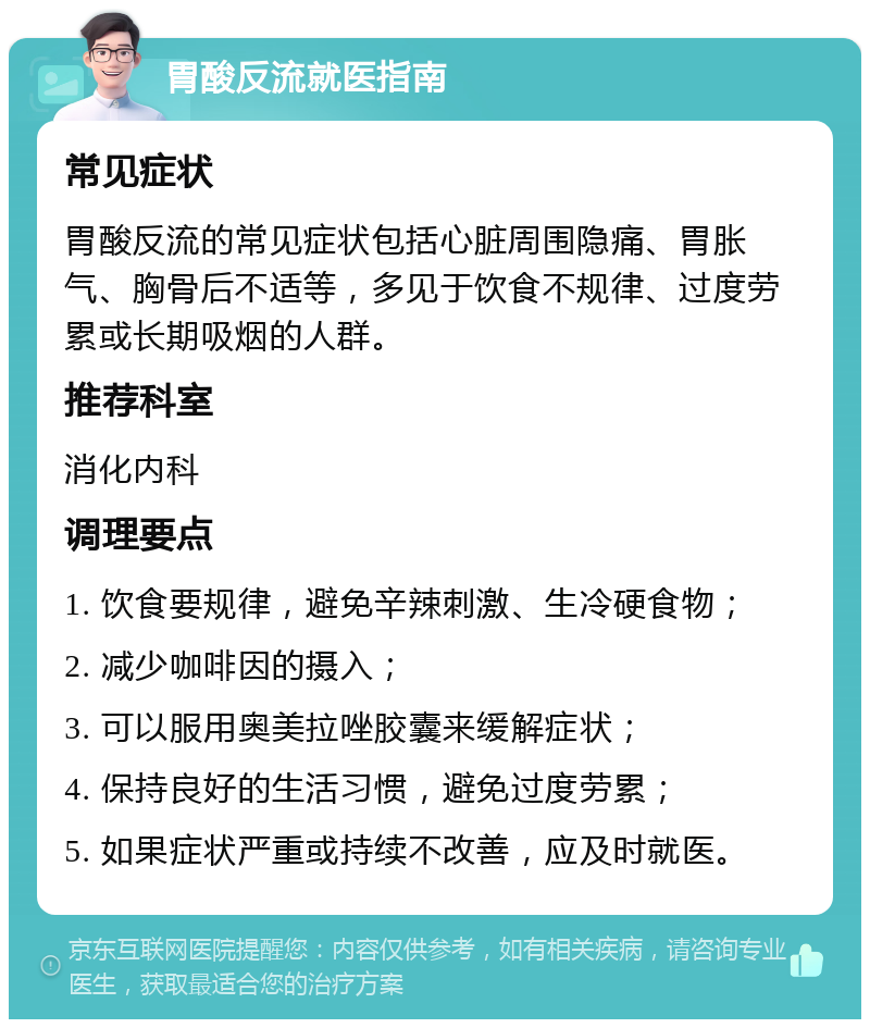 胃酸反流就医指南 常见症状 胃酸反流的常见症状包括心脏周围隐痛、胃胀气、胸骨后不适等，多见于饮食不规律、过度劳累或长期吸烟的人群。 推荐科室 消化内科 调理要点 1. 饮食要规律，避免辛辣刺激、生冷硬食物； 2. 减少咖啡因的摄入； 3. 可以服用奥美拉唑胶囊来缓解症状； 4. 保持良好的生活习惯，避免过度劳累； 5. 如果症状严重或持续不改善，应及时就医。