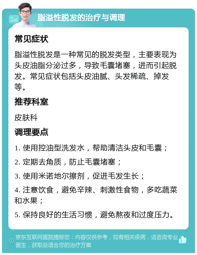 脂溢性脱发的治疗与调理 常见症状 脂溢性脱发是一种常见的脱发类型，主要表现为头皮油脂分泌过多，导致毛囊堵塞，进而引起脱发。常见症状包括头皮油腻、头发稀疏、掉发等。 推荐科室 皮肤科 调理要点 1. 使用控油型洗发水，帮助清洁头皮和毛囊； 2. 定期去角质，防止毛囊堵塞； 3. 使用米诺地尔擦剂，促进毛发生长； 4. 注意饮食，避免辛辣、刺激性食物，多吃蔬菜和水果； 5. 保持良好的生活习惯，避免熬夜和过度压力。