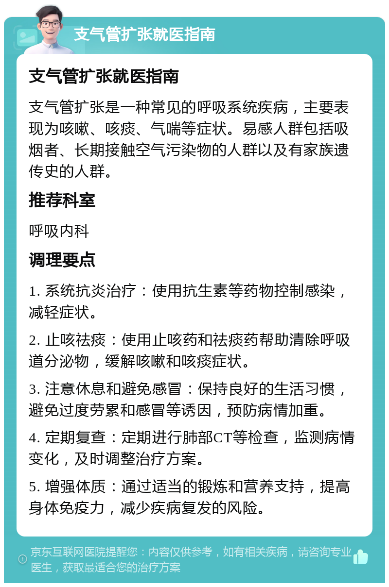 支气管扩张就医指南 支气管扩张就医指南 支气管扩张是一种常见的呼吸系统疾病，主要表现为咳嗽、咳痰、气喘等症状。易感人群包括吸烟者、长期接触空气污染物的人群以及有家族遗传史的人群。 推荐科室 呼吸内科 调理要点 1. 系统抗炎治疗：使用抗生素等药物控制感染，减轻症状。 2. 止咳祛痰：使用止咳药和祛痰药帮助清除呼吸道分泌物，缓解咳嗽和咳痰症状。 3. 注意休息和避免感冒：保持良好的生活习惯，避免过度劳累和感冒等诱因，预防病情加重。 4. 定期复查：定期进行肺部CT等检查，监测病情变化，及时调整治疗方案。 5. 增强体质：通过适当的锻炼和营养支持，提高身体免疫力，减少疾病复发的风险。