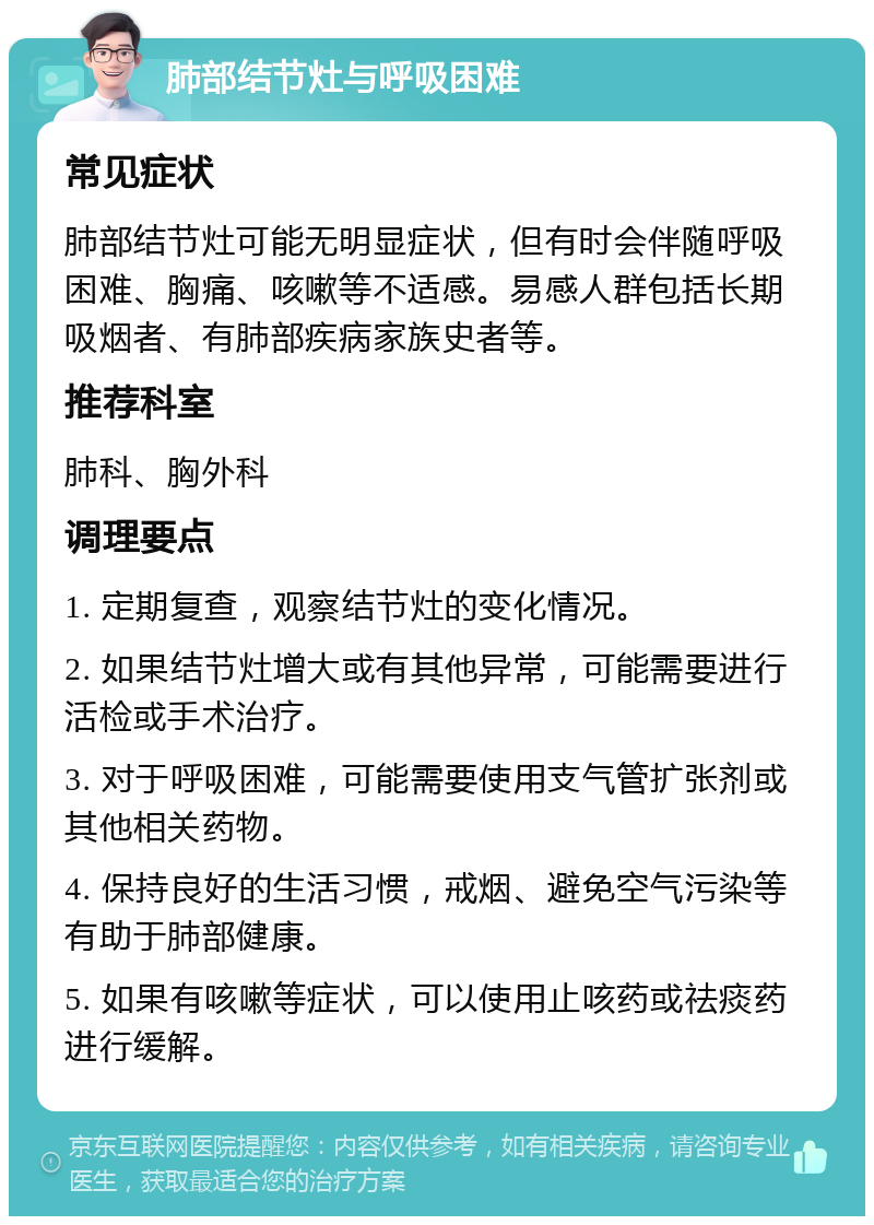 肺部结节灶与呼吸困难 常见症状 肺部结节灶可能无明显症状，但有时会伴随呼吸困难、胸痛、咳嗽等不适感。易感人群包括长期吸烟者、有肺部疾病家族史者等。 推荐科室 肺科、胸外科 调理要点 1. 定期复查，观察结节灶的变化情况。 2. 如果结节灶增大或有其他异常，可能需要进行活检或手术治疗。 3. 对于呼吸困难，可能需要使用支气管扩张剂或其他相关药物。 4. 保持良好的生活习惯，戒烟、避免空气污染等有助于肺部健康。 5. 如果有咳嗽等症状，可以使用止咳药或祛痰药进行缓解。