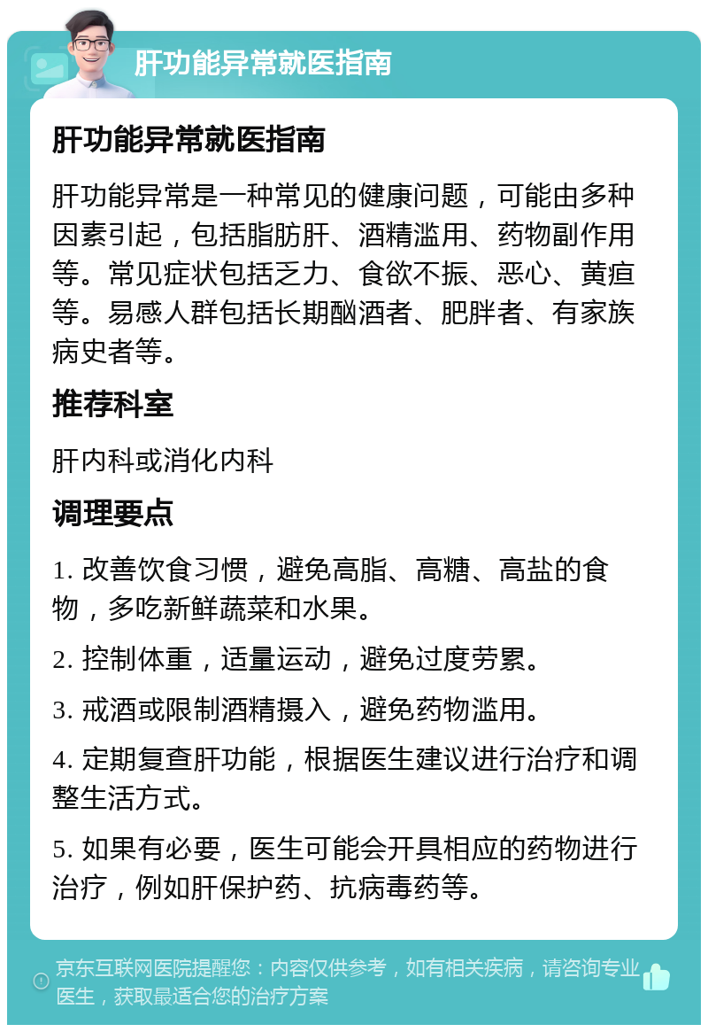 肝功能异常就医指南 肝功能异常就医指南 肝功能异常是一种常见的健康问题，可能由多种因素引起，包括脂肪肝、酒精滥用、药物副作用等。常见症状包括乏力、食欲不振、恶心、黄疸等。易感人群包括长期酗酒者、肥胖者、有家族病史者等。 推荐科室 肝内科或消化内科 调理要点 1. 改善饮食习惯，避免高脂、高糖、高盐的食物，多吃新鲜蔬菜和水果。 2. 控制体重，适量运动，避免过度劳累。 3. 戒酒或限制酒精摄入，避免药物滥用。 4. 定期复查肝功能，根据医生建议进行治疗和调整生活方式。 5. 如果有必要，医生可能会开具相应的药物进行治疗，例如肝保护药、抗病毒药等。