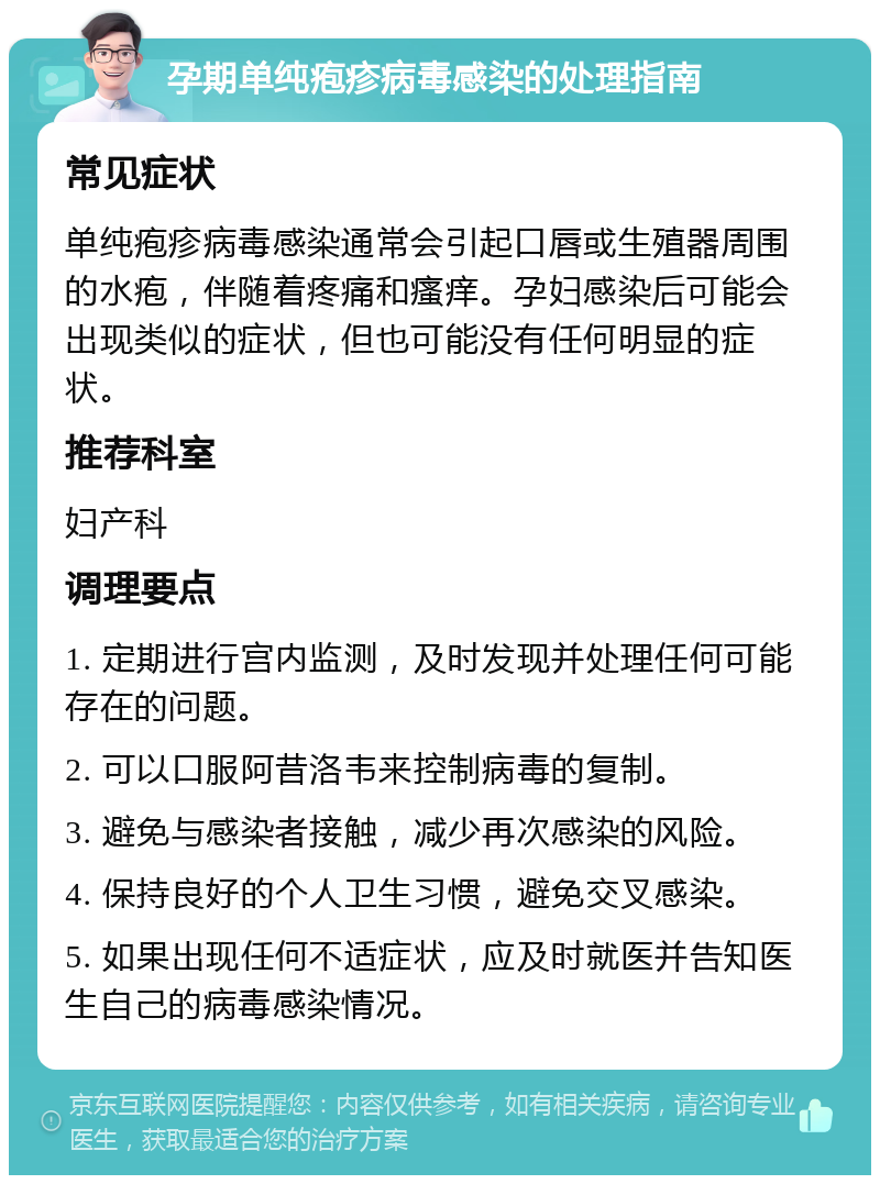 孕期单纯疱疹病毒感染的处理指南 常见症状 单纯疱疹病毒感染通常会引起口唇或生殖器周围的水疱，伴随着疼痛和瘙痒。孕妇感染后可能会出现类似的症状，但也可能没有任何明显的症状。 推荐科室 妇产科 调理要点 1. 定期进行宫内监测，及时发现并处理任何可能存在的问题。 2. 可以口服阿昔洛韦来控制病毒的复制。 3. 避免与感染者接触，减少再次感染的风险。 4. 保持良好的个人卫生习惯，避免交叉感染。 5. 如果出现任何不适症状，应及时就医并告知医生自己的病毒感染情况。