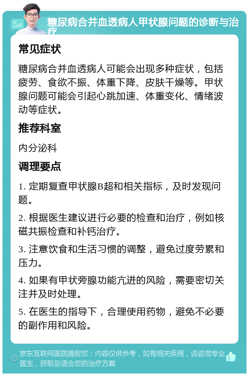 糖尿病合并血透病人甲状腺问题的诊断与治疗 常见症状 糖尿病合并血透病人可能会出现多种症状，包括疲劳、食欲不振、体重下降、皮肤干燥等。甲状腺问题可能会引起心跳加速、体重变化、情绪波动等症状。 推荐科室 内分泌科 调理要点 1. 定期复查甲状腺B超和相关指标，及时发现问题。 2. 根据医生建议进行必要的检查和治疗，例如核磁共振检查和补钙治疗。 3. 注意饮食和生活习惯的调整，避免过度劳累和压力。 4. 如果有甲状旁腺功能亢进的风险，需要密切关注并及时处理。 5. 在医生的指导下，合理使用药物，避免不必要的副作用和风险。