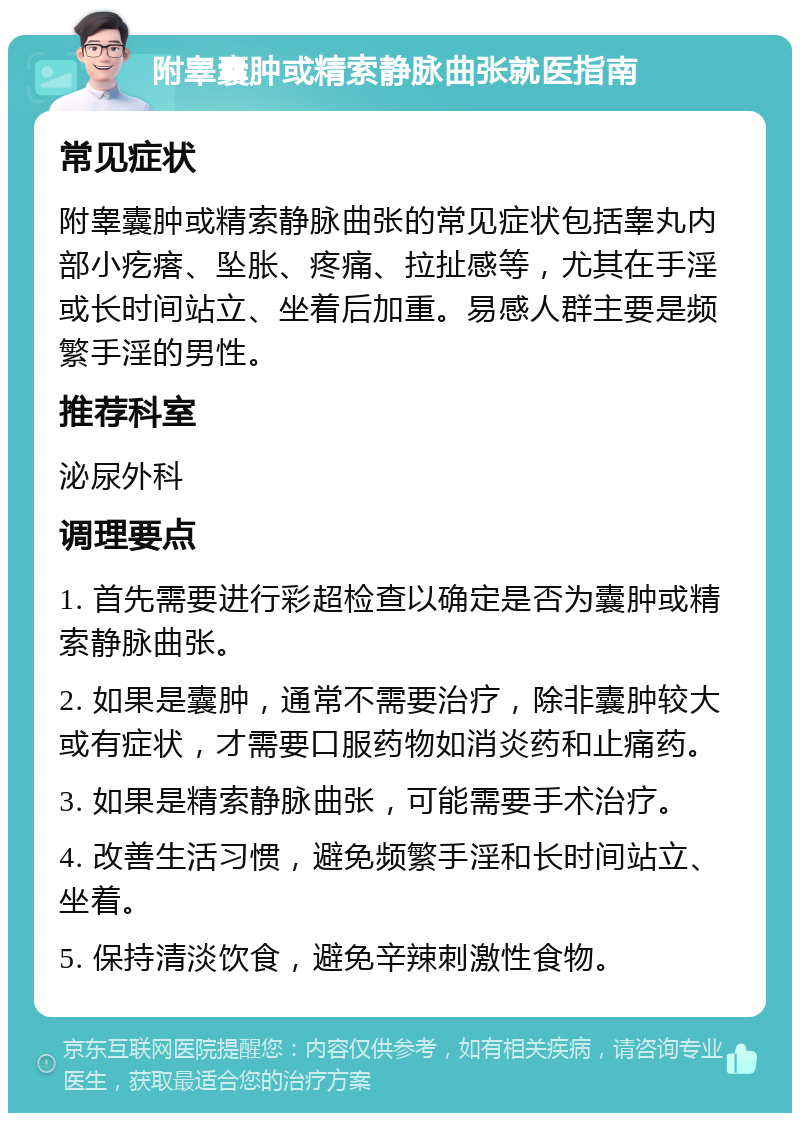 附睾囊肿或精索静脉曲张就医指南 常见症状 附睾囊肿或精索静脉曲张的常见症状包括睾丸内部小疙瘩、坠胀、疼痛、拉扯感等，尤其在手淫或长时间站立、坐着后加重。易感人群主要是频繁手淫的男性。 推荐科室 泌尿外科 调理要点 1. 首先需要进行彩超检查以确定是否为囊肿或精索静脉曲张。 2. 如果是囊肿，通常不需要治疗，除非囊肿较大或有症状，才需要口服药物如消炎药和止痛药。 3. 如果是精索静脉曲张，可能需要手术治疗。 4. 改善生活习惯，避免频繁手淫和长时间站立、坐着。 5. 保持清淡饮食，避免辛辣刺激性食物。