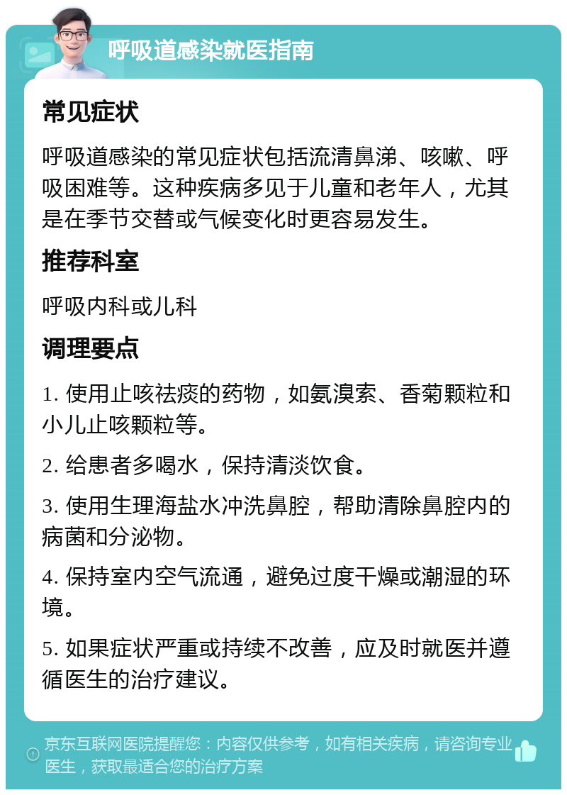 呼吸道感染就医指南 常见症状 呼吸道感染的常见症状包括流清鼻涕、咳嗽、呼吸困难等。这种疾病多见于儿童和老年人，尤其是在季节交替或气候变化时更容易发生。 推荐科室 呼吸内科或儿科 调理要点 1. 使用止咳祛痰的药物，如氨溴索、香菊颗粒和小儿止咳颗粒等。 2. 给患者多喝水，保持清淡饮食。 3. 使用生理海盐水冲洗鼻腔，帮助清除鼻腔内的病菌和分泌物。 4. 保持室内空气流通，避免过度干燥或潮湿的环境。 5. 如果症状严重或持续不改善，应及时就医并遵循医生的治疗建议。