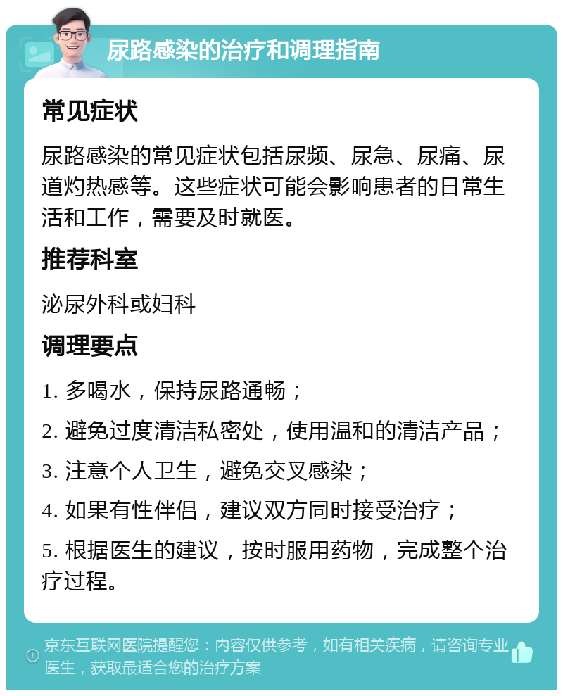 尿路感染的治疗和调理指南 常见症状 尿路感染的常见症状包括尿频、尿急、尿痛、尿道灼热感等。这些症状可能会影响患者的日常生活和工作，需要及时就医。 推荐科室 泌尿外科或妇科 调理要点 1. 多喝水，保持尿路通畅； 2. 避免过度清洁私密处，使用温和的清洁产品； 3. 注意个人卫生，避免交叉感染； 4. 如果有性伴侣，建议双方同时接受治疗； 5. 根据医生的建议，按时服用药物，完成整个治疗过程。