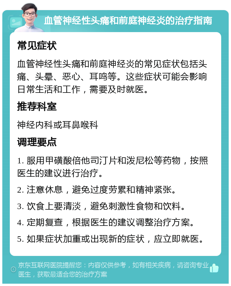 血管神经性头痛和前庭神经炎的治疗指南 常见症状 血管神经性头痛和前庭神经炎的常见症状包括头痛、头晕、恶心、耳鸣等。这些症状可能会影响日常生活和工作，需要及时就医。 推荐科室 神经内科或耳鼻喉科 调理要点 1. 服用甲磺酸倍他司汀片和泼尼松等药物，按照医生的建议进行治疗。 2. 注意休息，避免过度劳累和精神紧张。 3. 饮食上要清淡，避免刺激性食物和饮料。 4. 定期复查，根据医生的建议调整治疗方案。 5. 如果症状加重或出现新的症状，应立即就医。