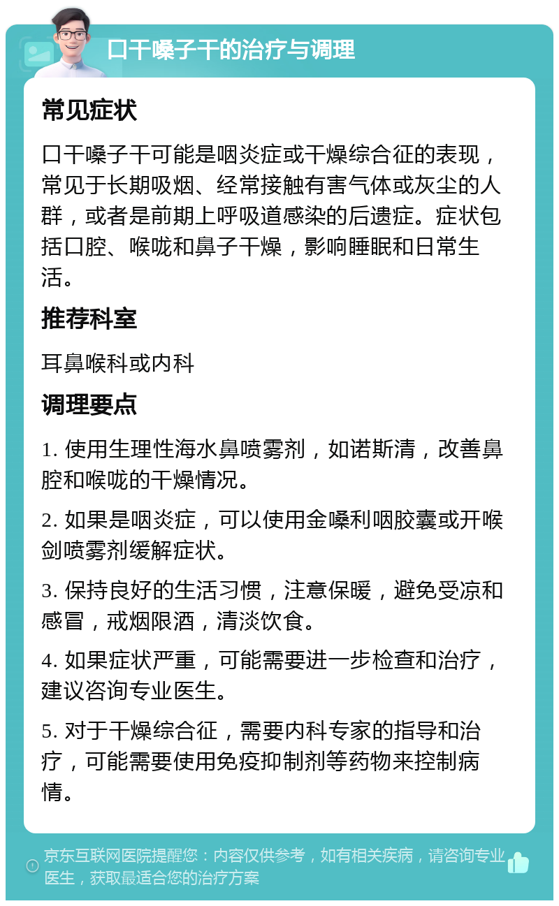 口干嗓子干的治疗与调理 常见症状 口干嗓子干可能是咽炎症或干燥综合征的表现，常见于长期吸烟、经常接触有害气体或灰尘的人群，或者是前期上呼吸道感染的后遗症。症状包括口腔、喉咙和鼻子干燥，影响睡眠和日常生活。 推荐科室 耳鼻喉科或内科 调理要点 1. 使用生理性海水鼻喷雾剂，如诺斯清，改善鼻腔和喉咙的干燥情况。 2. 如果是咽炎症，可以使用金嗓利咽胶囊或开喉剑喷雾剂缓解症状。 3. 保持良好的生活习惯，注意保暖，避免受凉和感冒，戒烟限酒，清淡饮食。 4. 如果症状严重，可能需要进一步检查和治疗，建议咨询专业医生。 5. 对于干燥综合征，需要内科专家的指导和治疗，可能需要使用免疫抑制剂等药物来控制病情。