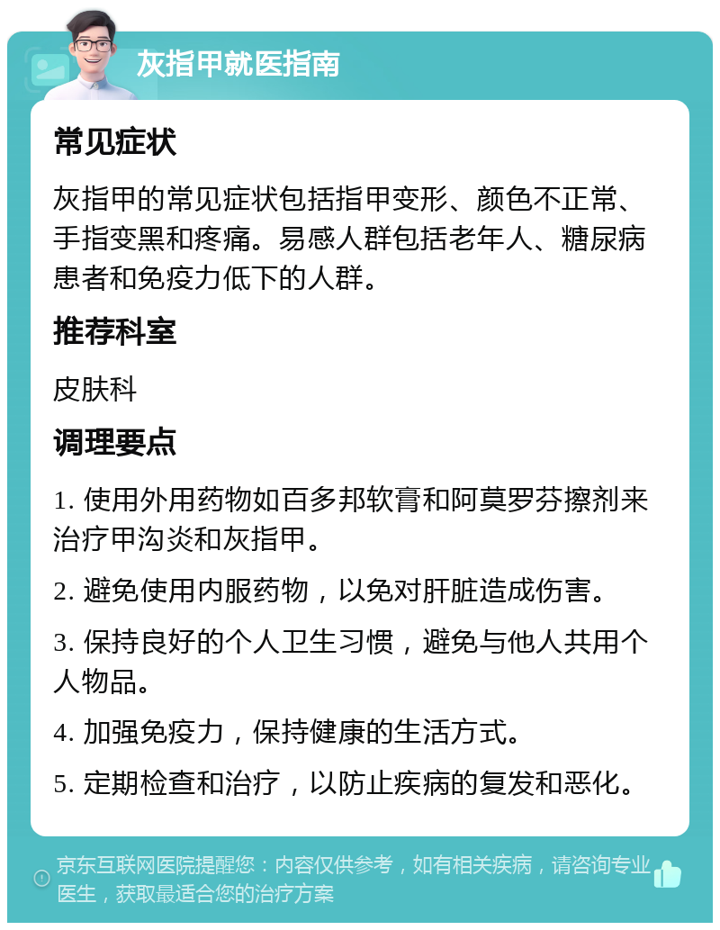 灰指甲就医指南 常见症状 灰指甲的常见症状包括指甲变形、颜色不正常、手指变黑和疼痛。易感人群包括老年人、糖尿病患者和免疫力低下的人群。 推荐科室 皮肤科 调理要点 1. 使用外用药物如百多邦软膏和阿莫罗芬擦剂来治疗甲沟炎和灰指甲。 2. 避免使用内服药物，以免对肝脏造成伤害。 3. 保持良好的个人卫生习惯，避免与他人共用个人物品。 4. 加强免疫力，保持健康的生活方式。 5. 定期检查和治疗，以防止疾病的复发和恶化。