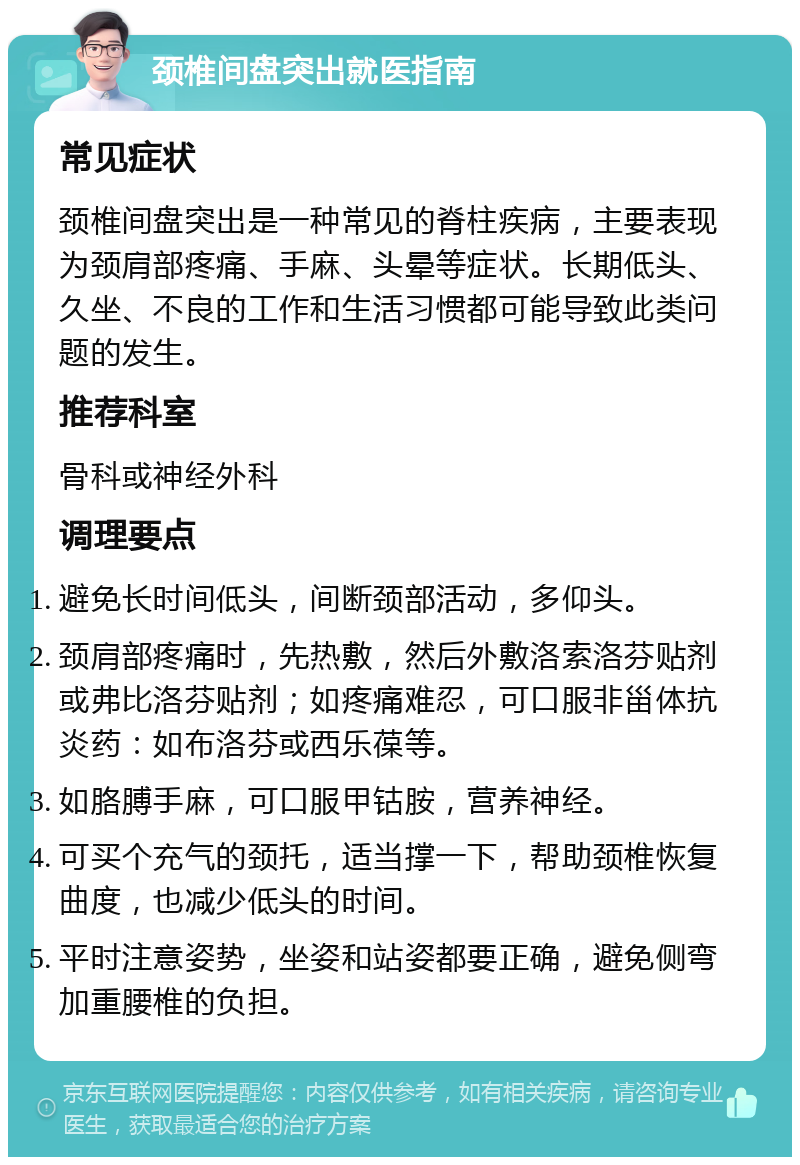 颈椎间盘突出就医指南 常见症状 颈椎间盘突出是一种常见的脊柱疾病，主要表现为颈肩部疼痛、手麻、头晕等症状。长期低头、久坐、不良的工作和生活习惯都可能导致此类问题的发生。 推荐科室 骨科或神经外科 调理要点 避免长时间低头，间断颈部活动，多仰头。 颈肩部疼痛时，先热敷，然后外敷洛索洛芬贴剂或弗比洛芬贴剂；如疼痛难忍，可口服非甾体抗炎药：如布洛芬或西乐葆等。 如胳膊手麻，可口服甲钴胺，营养神经。 可买个充气的颈托，适当撑一下，帮助颈椎恢复曲度，也减少低头的时间。 平时注意姿势，坐姿和站姿都要正确，避免侧弯加重腰椎的负担。