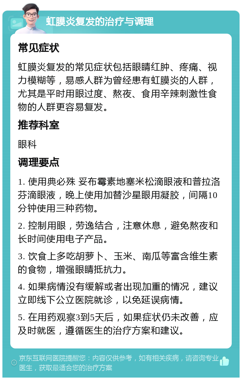 虹膜炎复发的治疗与调理 常见症状 虹膜炎复发的常见症状包括眼睛红肿、疼痛、视力模糊等，易感人群为曾经患有虹膜炎的人群，尤其是平时用眼过度、熬夜、食用辛辣刺激性食物的人群更容易复发。 推荐科室 眼科 调理要点 1. 使用典必殊 妥布霉素地塞米松滴眼液和普拉洛芬滴眼液，晚上使用加替沙星眼用凝胶，间隔10分钟使用三种药物。 2. 控制用眼，劳逸结合，注意休息，避免熬夜和长时间使用电子产品。 3. 饮食上多吃胡萝卜、玉米、南瓜等富含维生素的食物，增强眼睛抵抗力。 4. 如果病情没有缓解或者出现加重的情况，建议立即线下公立医院就诊，以免延误病情。 5. 在用药观察3到5天后，如果症状仍未改善，应及时就医，遵循医生的治疗方案和建议。