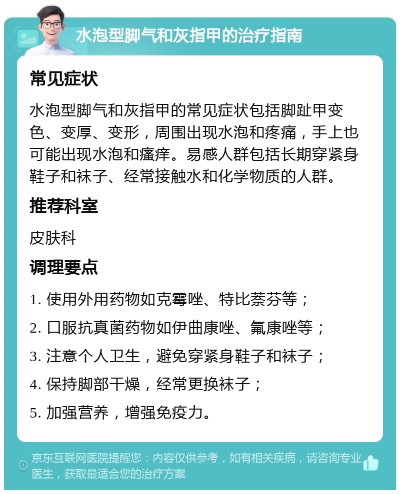 水泡型脚气和灰指甲的治疗指南 常见症状 水泡型脚气和灰指甲的常见症状包括脚趾甲变色、变厚、变形，周围出现水泡和疼痛，手上也可能出现水泡和瘙痒。易感人群包括长期穿紧身鞋子和袜子、经常接触水和化学物质的人群。 推荐科室 皮肤科 调理要点 1. 使用外用药物如克霉唑、特比萘芬等； 2. 口服抗真菌药物如伊曲康唑、氟康唑等； 3. 注意个人卫生，避免穿紧身鞋子和袜子； 4. 保持脚部干燥，经常更换袜子； 5. 加强营养，增强免疫力。