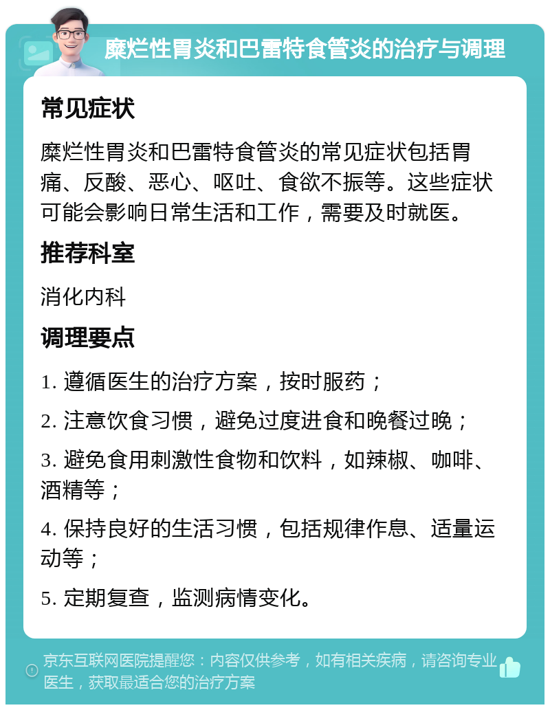 糜烂性胃炎和巴雷特食管炎的治疗与调理 常见症状 糜烂性胃炎和巴雷特食管炎的常见症状包括胃痛、反酸、恶心、呕吐、食欲不振等。这些症状可能会影响日常生活和工作，需要及时就医。 推荐科室 消化内科 调理要点 1. 遵循医生的治疗方案，按时服药； 2. 注意饮食习惯，避免过度进食和晚餐过晚； 3. 避免食用刺激性食物和饮料，如辣椒、咖啡、酒精等； 4. 保持良好的生活习惯，包括规律作息、适量运动等； 5. 定期复查，监测病情变化。