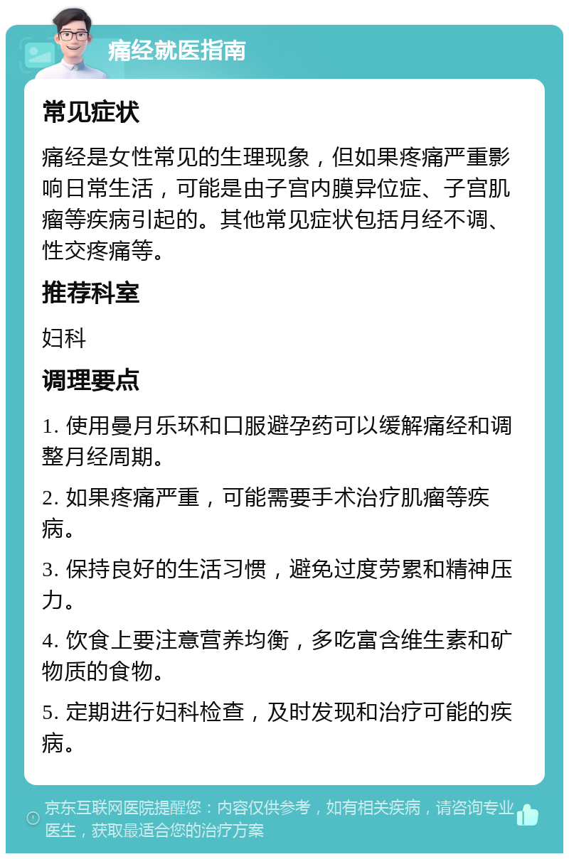 痛经就医指南 常见症状 痛经是女性常见的生理现象，但如果疼痛严重影响日常生活，可能是由子宫内膜异位症、子宫肌瘤等疾病引起的。其他常见症状包括月经不调、性交疼痛等。 推荐科室 妇科 调理要点 1. 使用曼月乐环和口服避孕药可以缓解痛经和调整月经周期。 2. 如果疼痛严重，可能需要手术治疗肌瘤等疾病。 3. 保持良好的生活习惯，避免过度劳累和精神压力。 4. 饮食上要注意营养均衡，多吃富含维生素和矿物质的食物。 5. 定期进行妇科检查，及时发现和治疗可能的疾病。