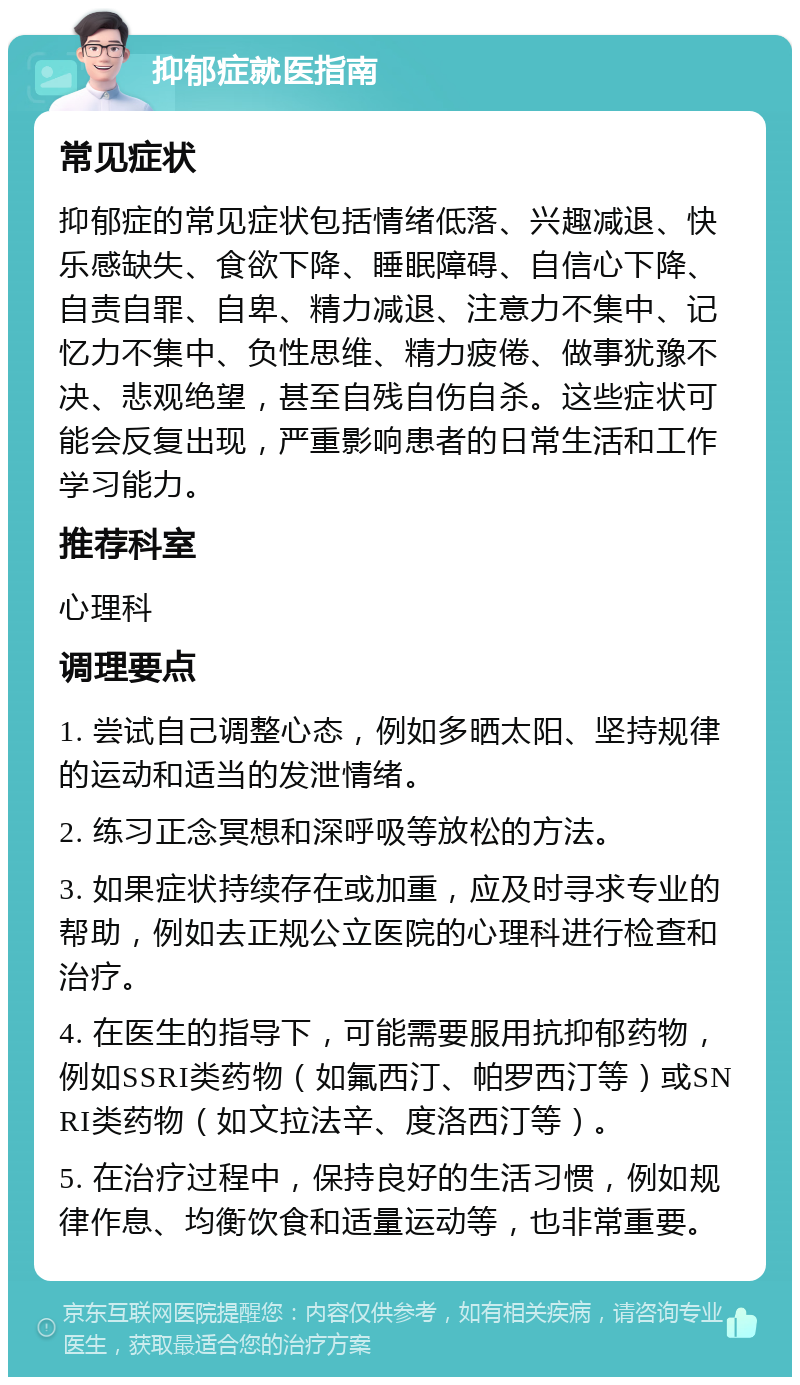 抑郁症就医指南 常见症状 抑郁症的常见症状包括情绪低落、兴趣减退、快乐感缺失、食欲下降、睡眠障碍、自信心下降、自责自罪、自卑、精力减退、注意力不集中、记忆力不集中、负性思维、精力疲倦、做事犹豫不决、悲观绝望，甚至自残自伤自杀。这些症状可能会反复出现，严重影响患者的日常生活和工作学习能力。 推荐科室 心理科 调理要点 1. 尝试自己调整心态，例如多晒太阳、坚持规律的运动和适当的发泄情绪。 2. 练习正念冥想和深呼吸等放松的方法。 3. 如果症状持续存在或加重，应及时寻求专业的帮助，例如去正规公立医院的心理科进行检查和治疗。 4. 在医生的指导下，可能需要服用抗抑郁药物，例如SSRI类药物（如氟西汀、帕罗西汀等）或SNRI类药物（如文拉法辛、度洛西汀等）。 5. 在治疗过程中，保持良好的生活习惯，例如规律作息、均衡饮食和适量运动等，也非常重要。