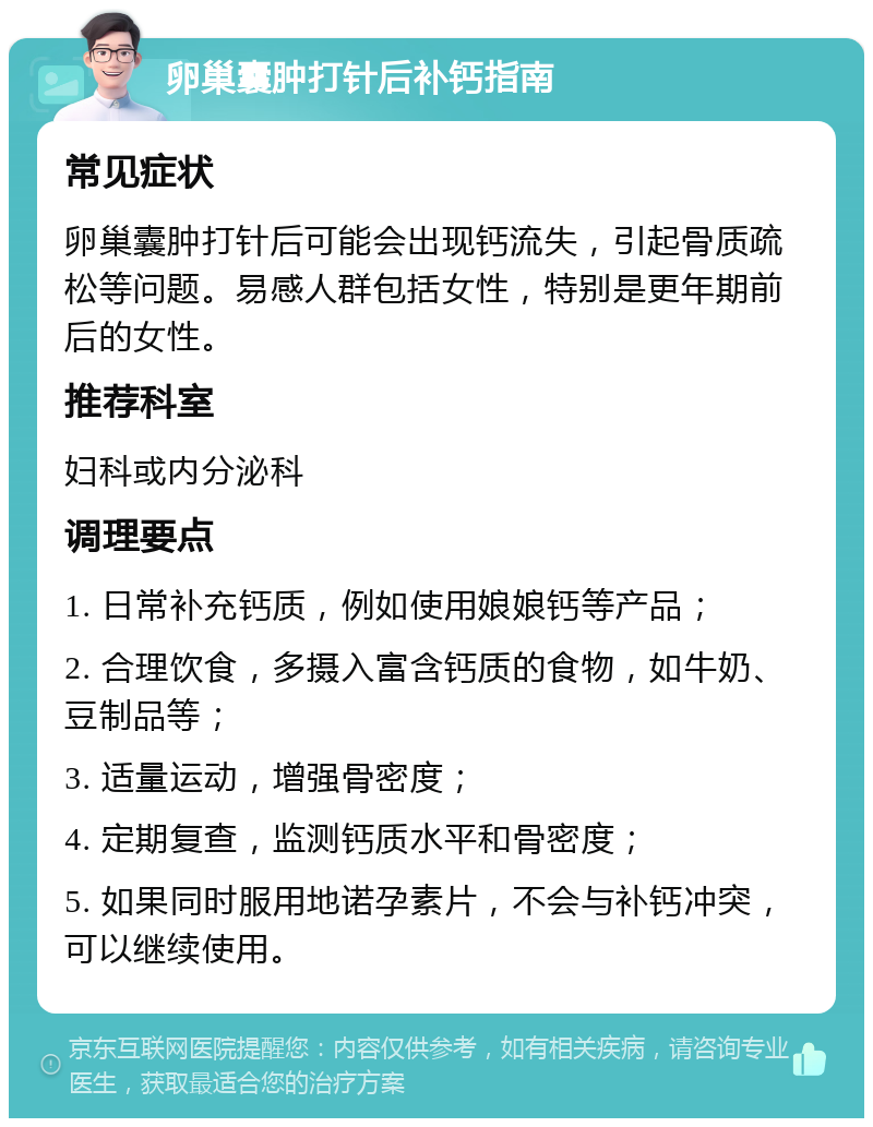 卵巢囊肿打针后补钙指南 常见症状 卵巢囊肿打针后可能会出现钙流失，引起骨质疏松等问题。易感人群包括女性，特别是更年期前后的女性。 推荐科室 妇科或内分泌科 调理要点 1. 日常补充钙质，例如使用娘娘钙等产品； 2. 合理饮食，多摄入富含钙质的食物，如牛奶、豆制品等； 3. 适量运动，增强骨密度； 4. 定期复查，监测钙质水平和骨密度； 5. 如果同时服用地诺孕素片，不会与补钙冲突，可以继续使用。