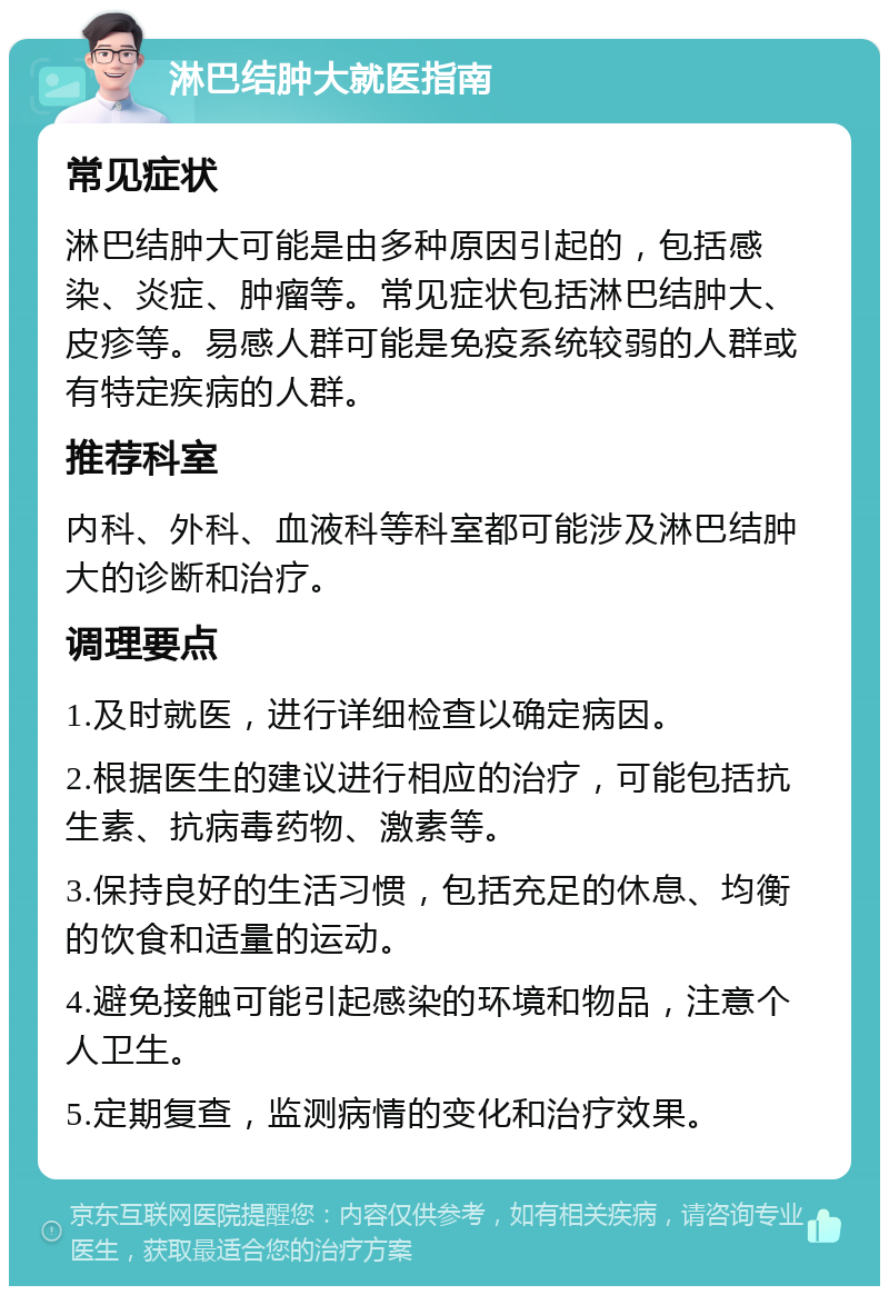 淋巴结肿大就医指南 常见症状 淋巴结肿大可能是由多种原因引起的，包括感染、炎症、肿瘤等。常见症状包括淋巴结肿大、皮疹等。易感人群可能是免疫系统较弱的人群或有特定疾病的人群。 推荐科室 内科、外科、血液科等科室都可能涉及淋巴结肿大的诊断和治疗。 调理要点 1.及时就医，进行详细检查以确定病因。 2.根据医生的建议进行相应的治疗，可能包括抗生素、抗病毒药物、激素等。 3.保持良好的生活习惯，包括充足的休息、均衡的饮食和适量的运动。 4.避免接触可能引起感染的环境和物品，注意个人卫生。 5.定期复查，监测病情的变化和治疗效果。